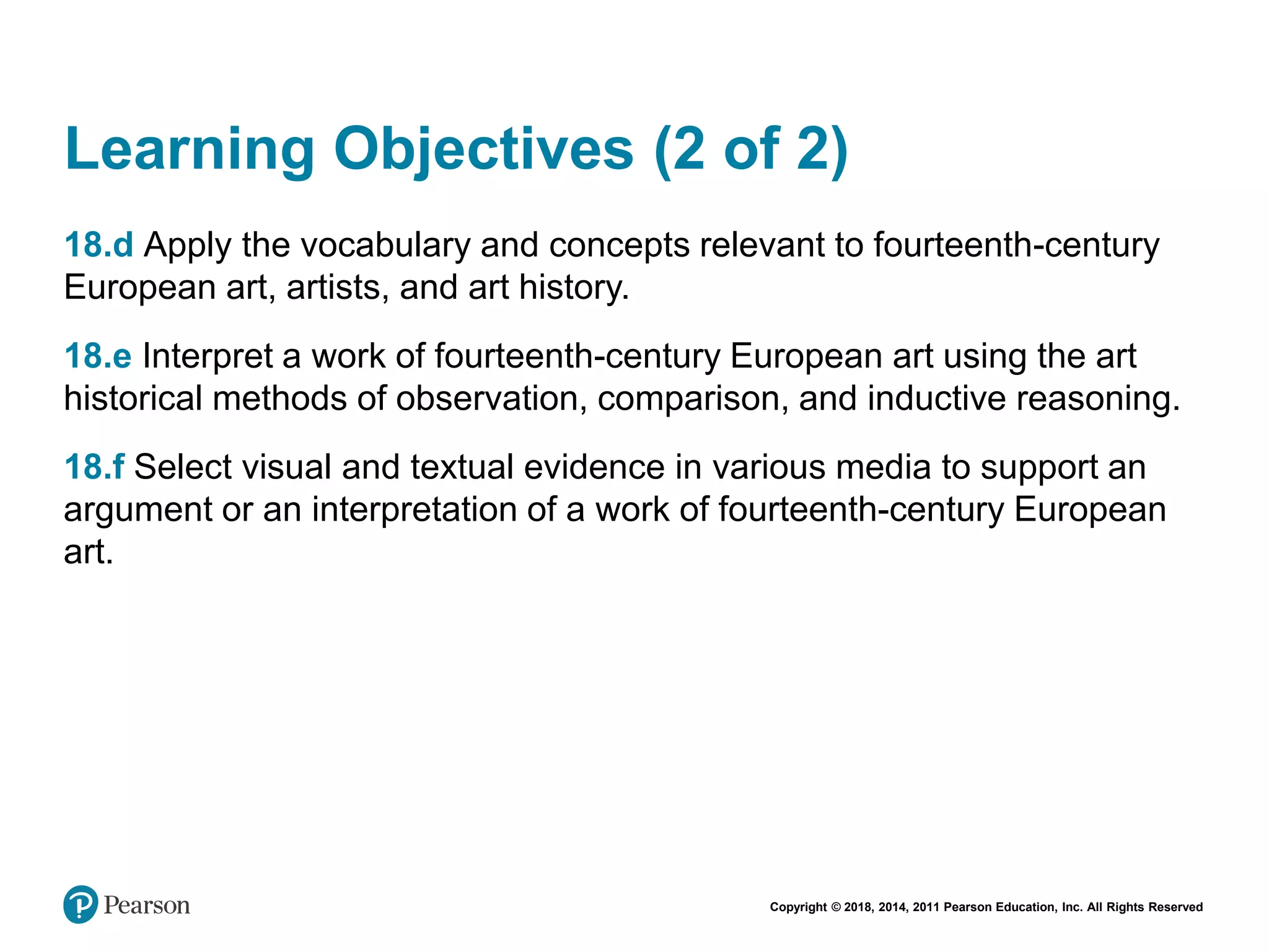 Copyright © 2018, 2014, 2011 Pearson Education, Inc. All Rights Reserved
Learning Objectives (2 of 2)
18.d Apply the vocabulary and concepts relevant to fourteenth-century
European art, artists, and art history.
18.e Interpret a work of fourteenth-century European art using the art
historical methods of observation, comparison, and inductive reasoning.
18.f Select visual and textual evidence in various media to support an
argument or an interpretation of a work of fourteenth-century European
art.
 