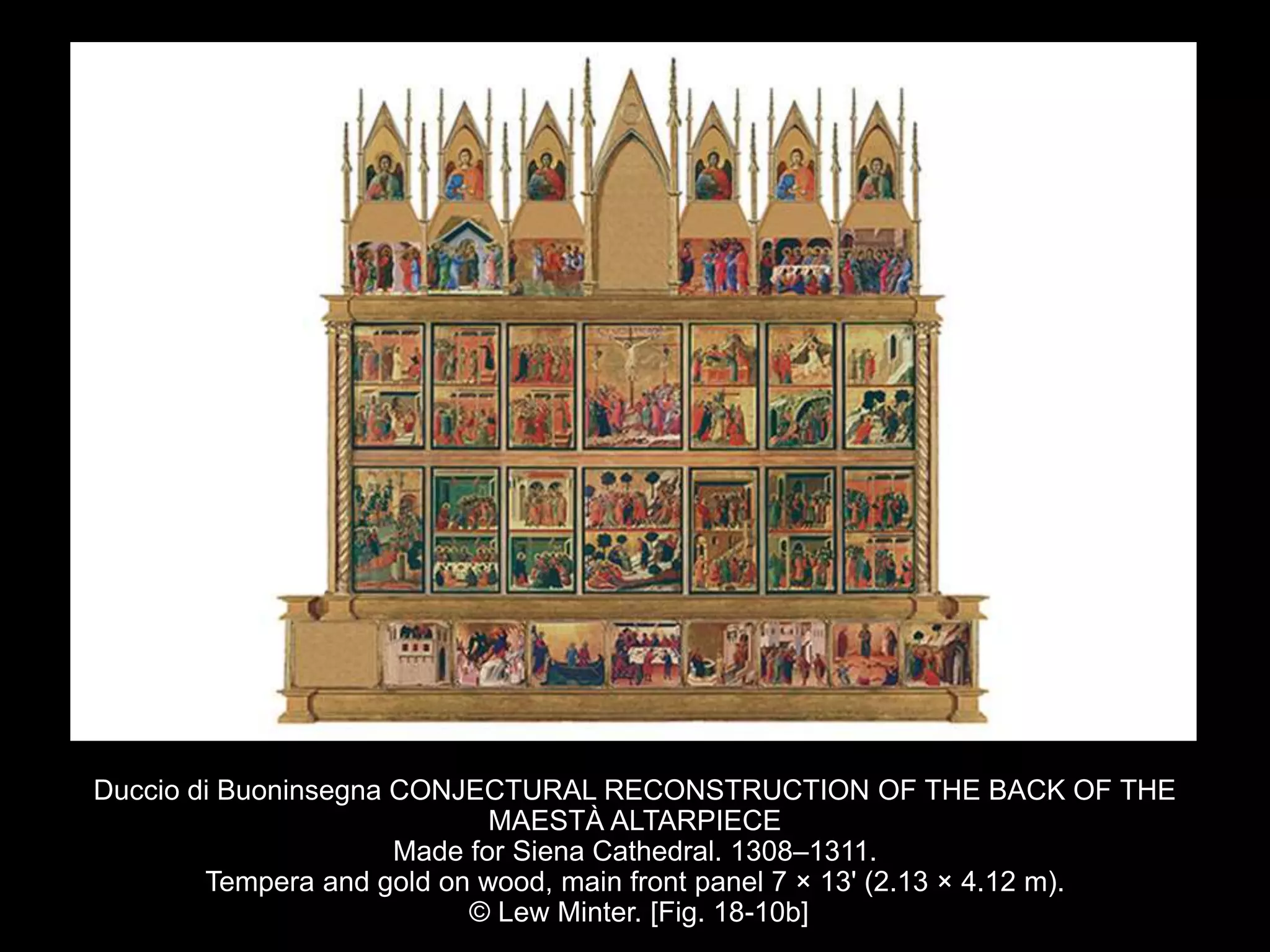 Duccio di Buoninsegna CONJECTURAL RECONSTRUCTION OF THE BACK OF THE
MAESTÀ ALTARPIECE
Made for Siena Cathedral. 1308–1311.
Tempera and gold on wood, main front panel 7 × 13' (2.13 × 4.12 m).
© Lew Minter. [Fig. 18-10b]
 