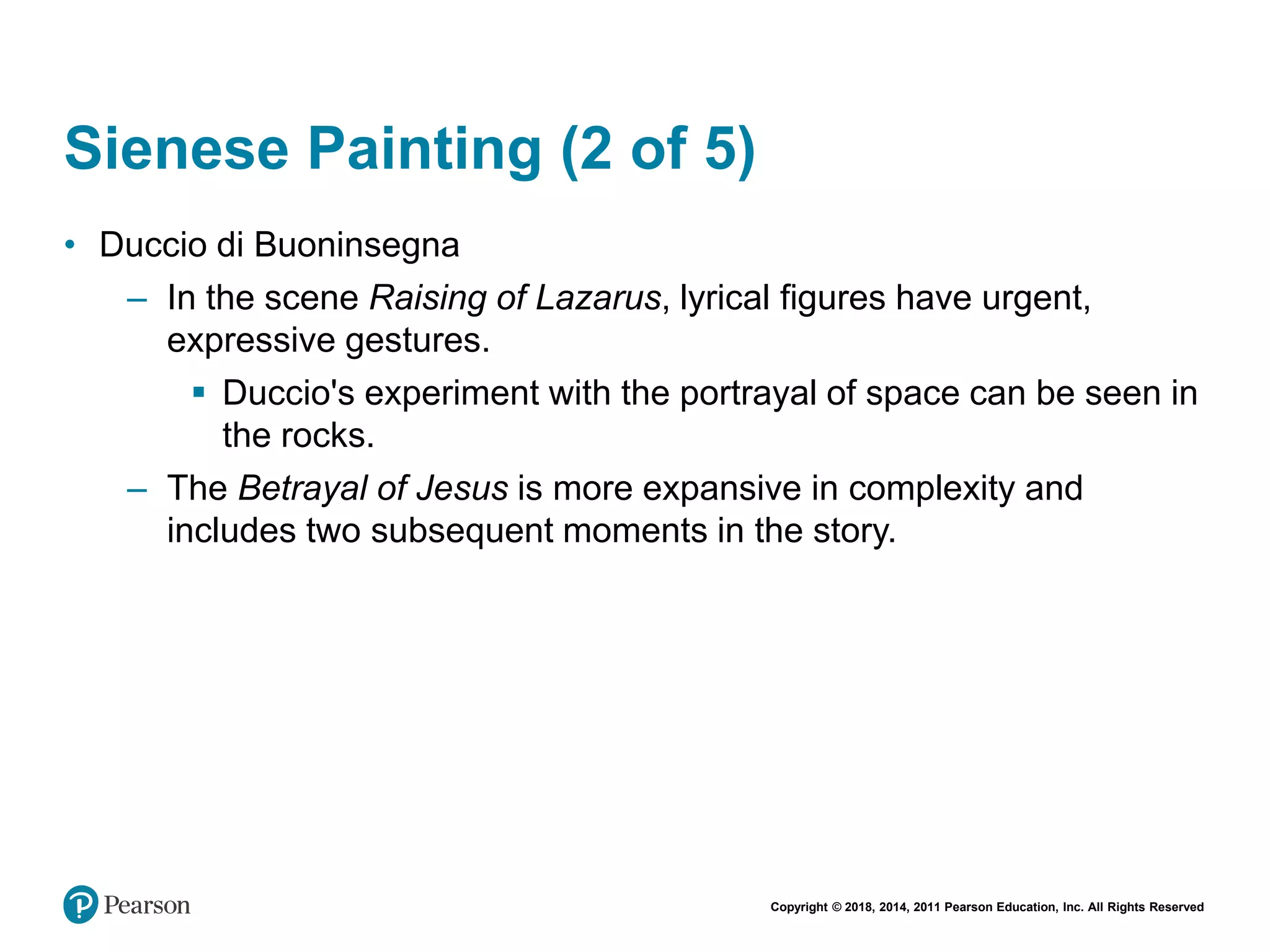 Copyright © 2018, 2014, 2011 Pearson Education, Inc. All Rights Reserved
Sienese Painting (2 of 5)
• Duccio di Buoninsegna
– In the scene Raising of Lazarus, lyrical figures have urgent,
expressive gestures.
 Duccio's experiment with the portrayal of space can be seen in
the rocks.
– The Betrayal of Jesus is more expansive in complexity and
includes two subsequent moments in the story.
 