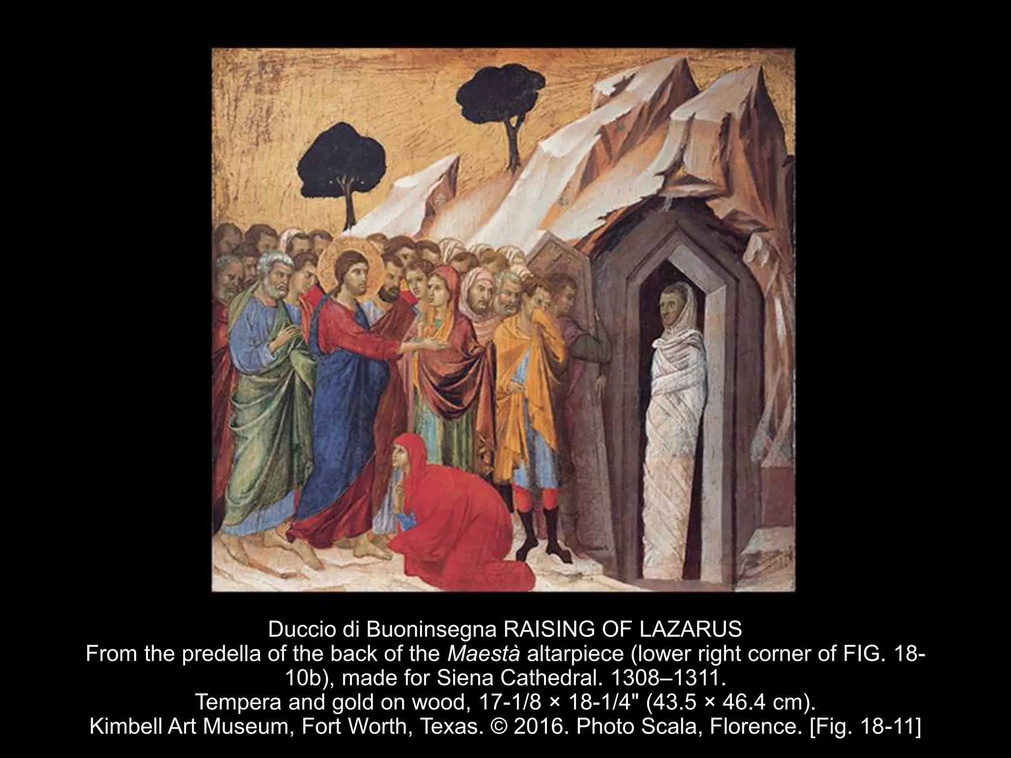 Duccio di Buoninsegna RAISING OF LAZARUS
From the predella of the back of the Maestà altarpiece (lower right corner of FIG. 18-
10b), made for Siena Cathedral. 1308–1311.
Tempera and gold on wood, 17-1/8 × 18-1/4" (43.5 × 46.4 cm).
Kimbell Art Museum, Fort Worth, Texas. © 2016. Photo Scala, Florence. [Fig. 18-11]
 