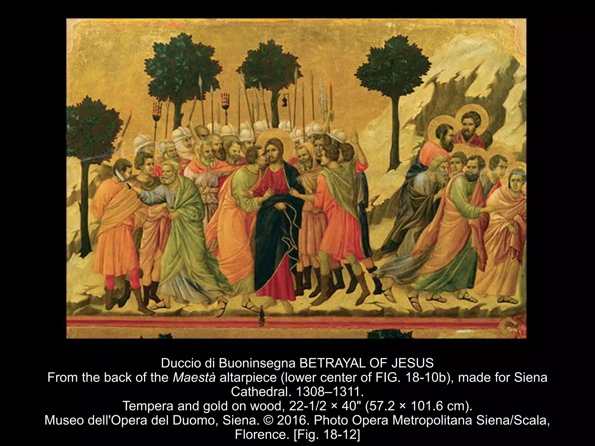 Duccio di Buoninsegna BETRAYAL OF JESUS
From the back of the Maestà altarpiece (lower center of FIG. 18-10b), made for Siena
Cathedral. 1308–1311.
Tempera and gold on wood, 22-1/2 × 40" (57.2 × 101.6 cm).
Museo dell'Opera del Duomo, Siena. © 2016. Photo Opera Metropolitana Siena/Scala,
Florence. [Fig. 18-12]
 