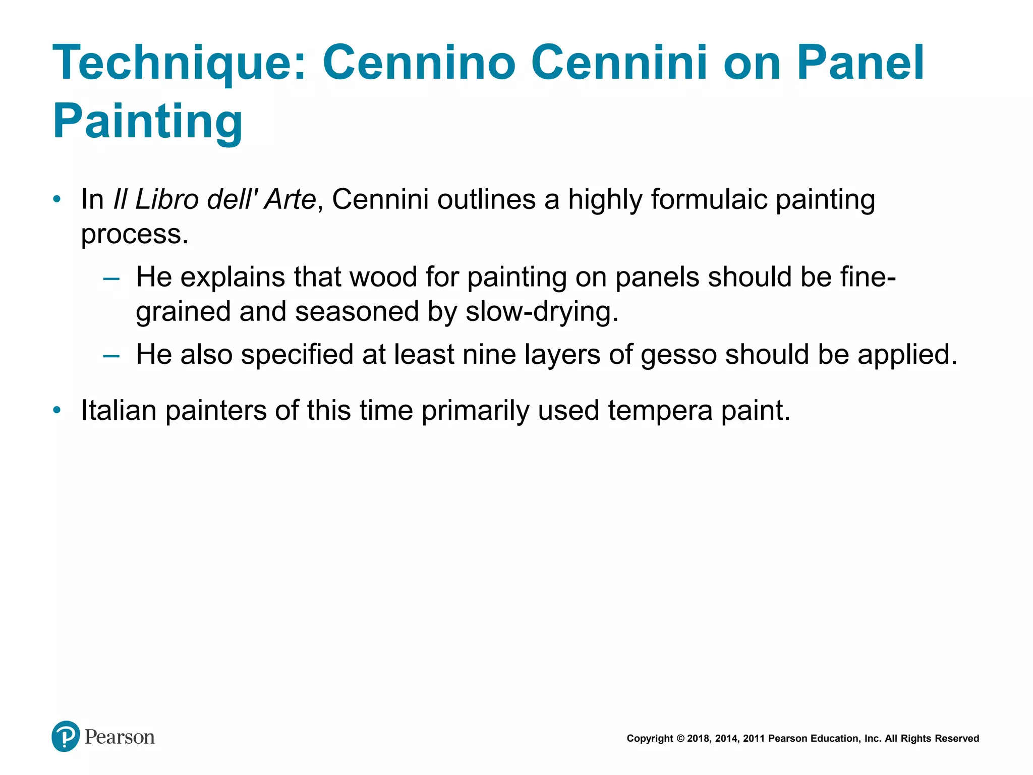 Copyright © 2018, 2014, 2011 Pearson Education, Inc. All Rights Reserved
Technique: Cennino Cennini on Panel
Painting
• In Il Libro dell' Arte, Cennini outlines a highly formulaic painting
process.
– He explains that wood for painting on panels should be fine-
grained and seasoned by slow-drying.
– He also specified at least nine layers of gesso should be applied.
• Italian painters of this time primarily used tempera paint.
 