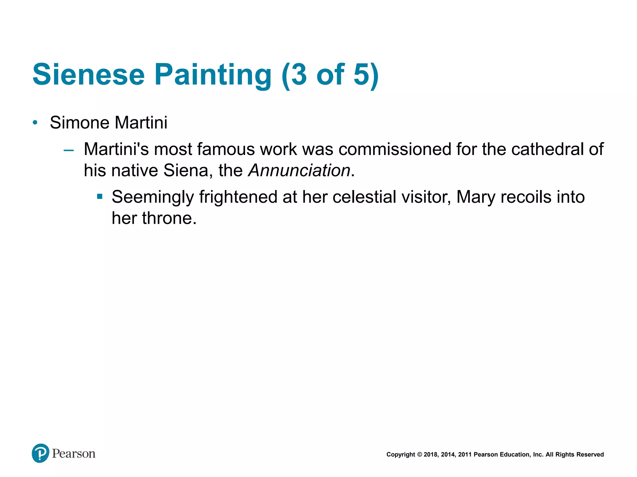 Copyright © 2018, 2014, 2011 Pearson Education, Inc. All Rights Reserved
Sienese Painting (3 of 5)
• Simone Martini
– Martini's most famous work was commissioned for the cathedral of
his native Siena, the Annunciation.
 Seemingly frightened at her celestial visitor, Mary recoils into
her throne.
 