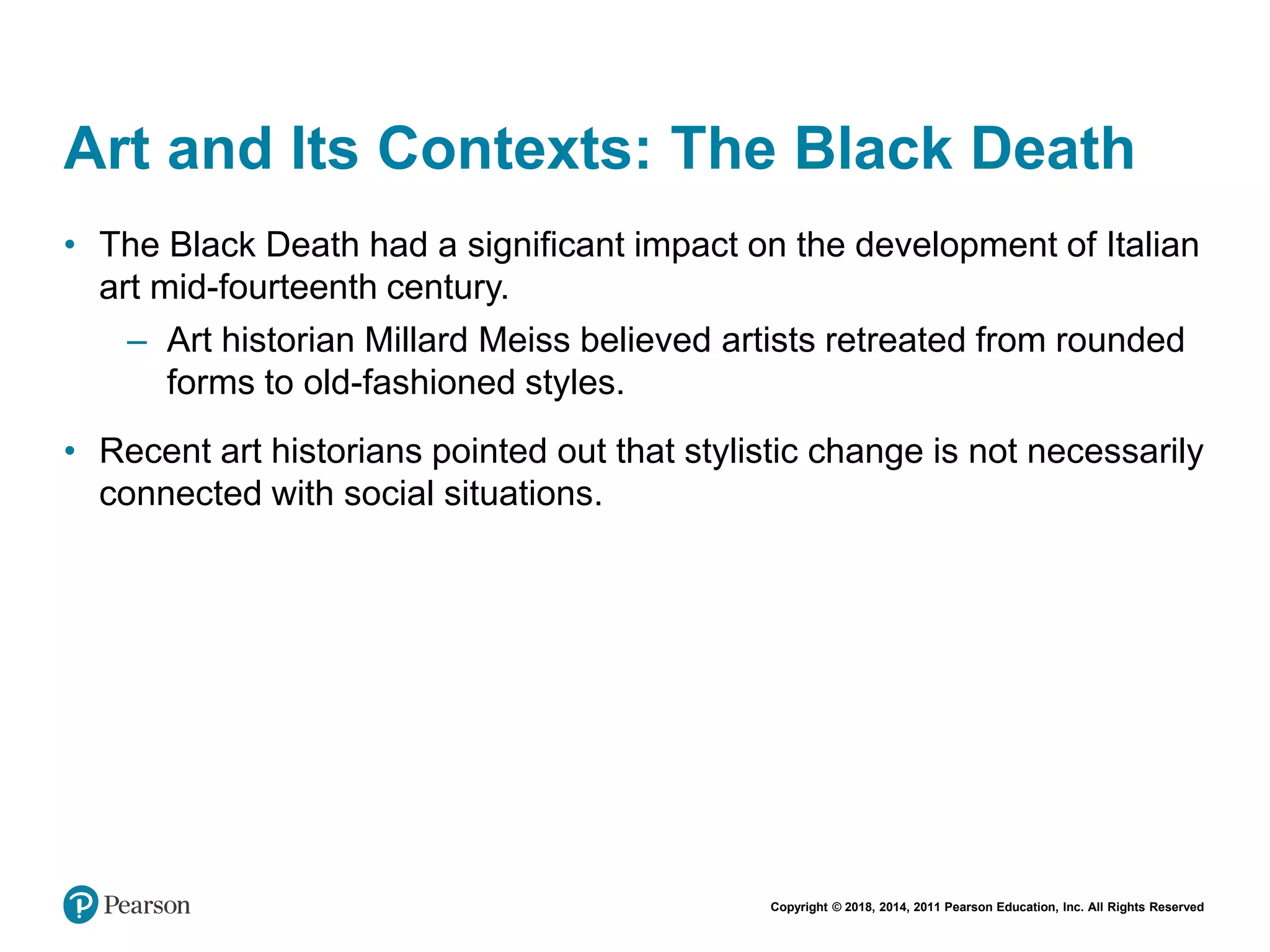 Copyright © 2018, 2014, 2011 Pearson Education, Inc. All Rights Reserved
Art and Its Contexts: The Black Death
• The Black Death had a significant impact on the development of Italian
art mid-fourteenth century.
– Art historian Millard Meiss believed artists retreated from rounded
forms to old-fashioned styles.
• Recent art historians pointed out that stylistic change is not necessarily
connected with social situations.
 