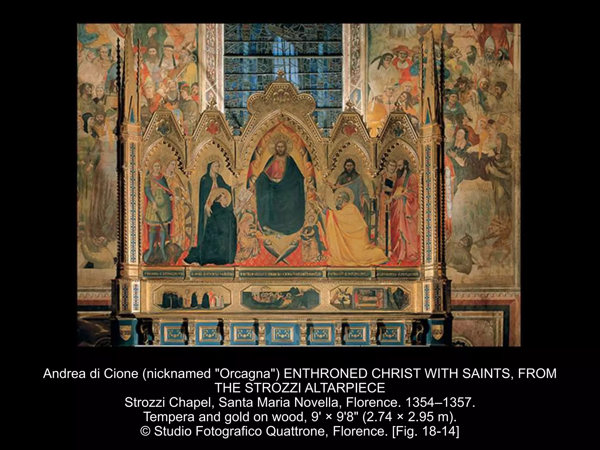 Andrea di Cione (nicknamed "Orcagna") ENTHRONED CHRIST WITH SAINTS, FROM
THE STROZZI ALTARPIECE
Strozzi Chapel, Santa Maria Novella, Florence. 1354–1357.
Tempera and gold on wood, 9' × 9'8" (2.74 × 2.95 m).
© Studio Fotografico Quattrone, Florence. [Fig. 18-14]
 