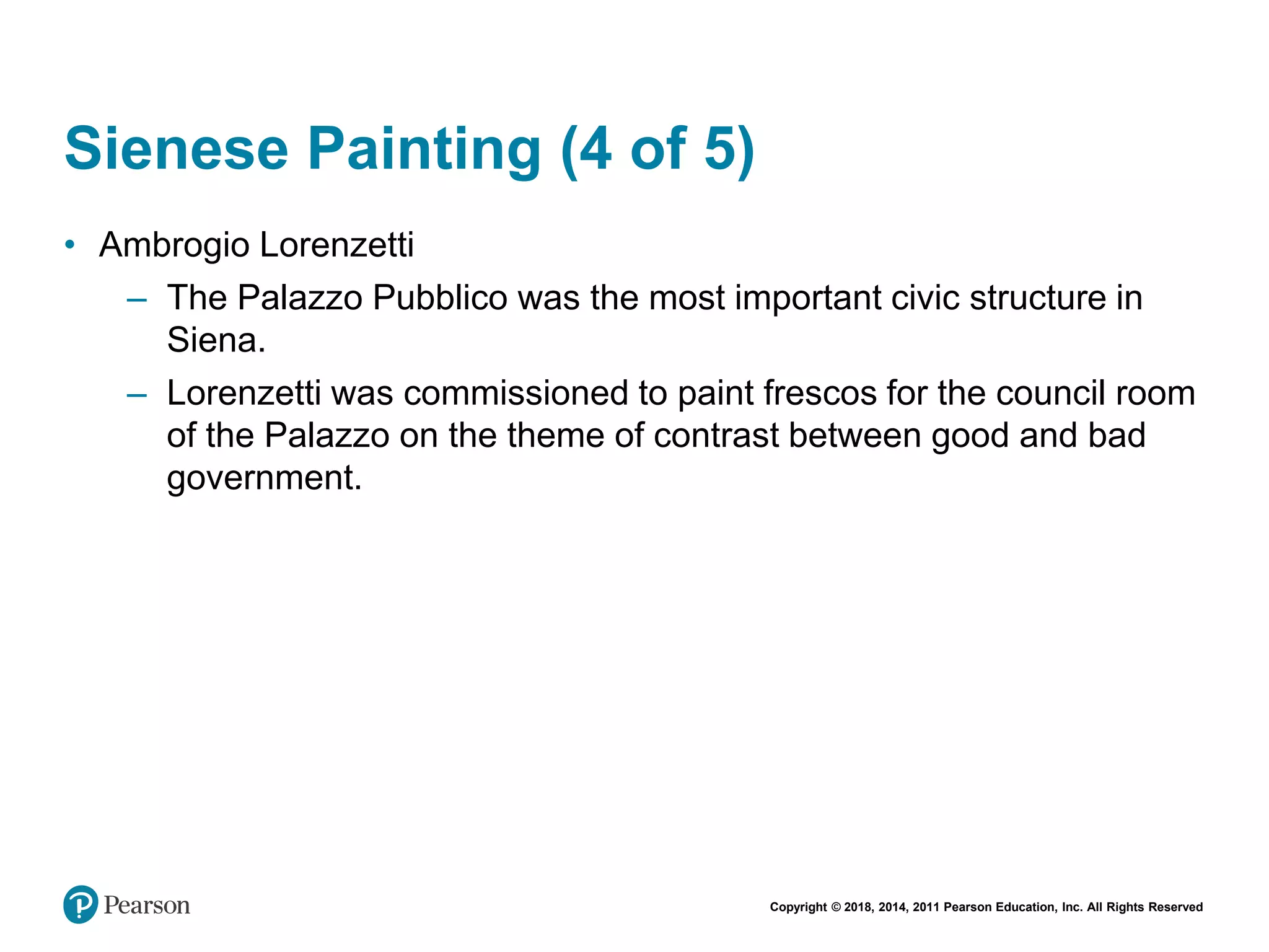 Copyright © 2018, 2014, 2011 Pearson Education, Inc. All Rights Reserved
Sienese Painting (4 of 5)
• Ambrogio Lorenzetti
– The Palazzo Pubblico was the most important civic structure in
Siena.
– Lorenzetti was commissioned to paint frescos for the council room
of the Palazzo on the theme of contrast between good and bad
government.
 