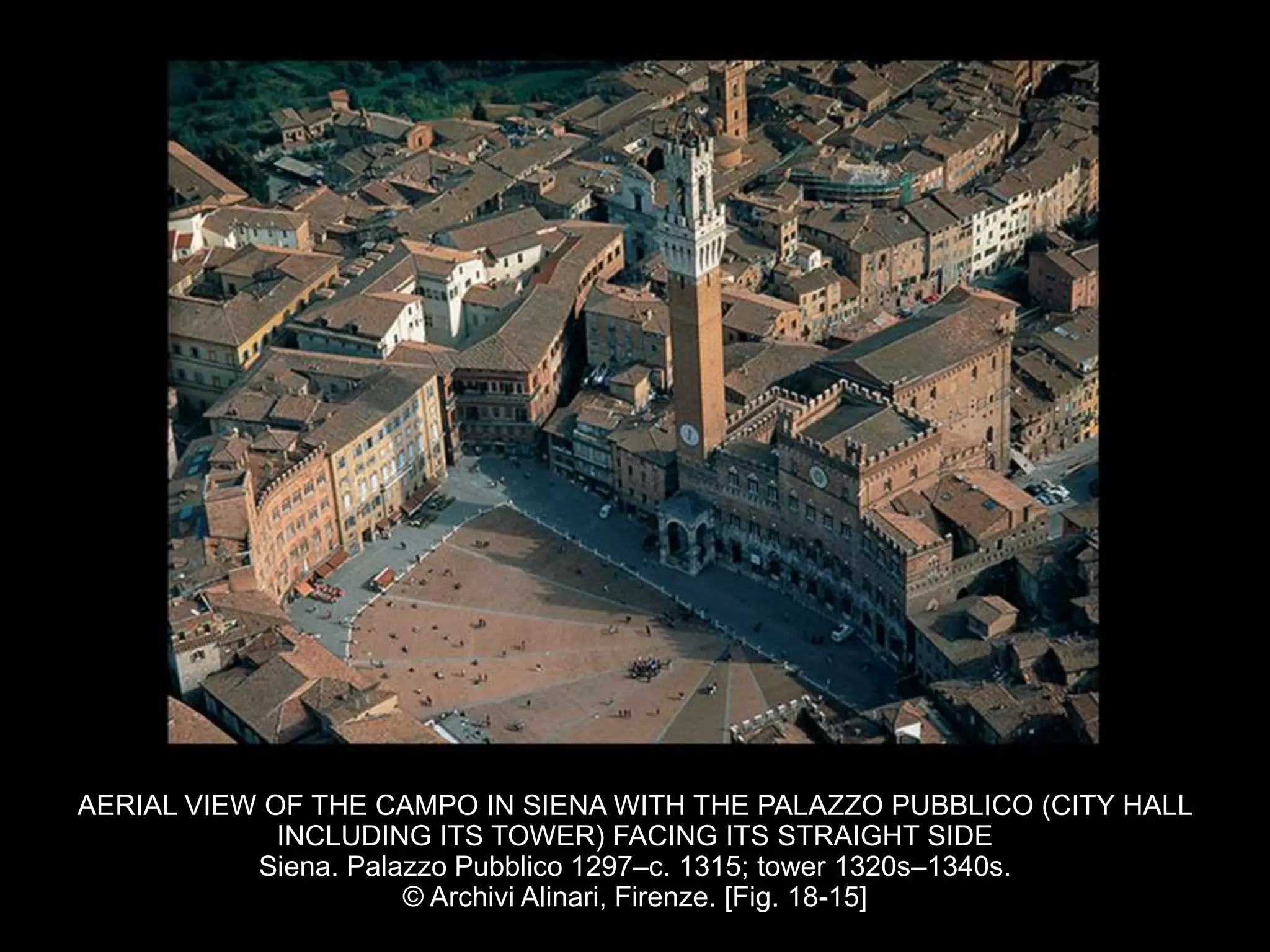 AERIAL VIEW OF THE CAMPO IN SIENA WITH THE PALAZZO PUBBLICO (CITY HALL
INCLUDING ITS TOWER) FACING ITS STRAIGHT SIDE
Siena. Palazzo Pubblico 1297–c. 1315; tower 1320s–1340s.
© Archivi Alinari, Firenze. [Fig. 18-15]
 