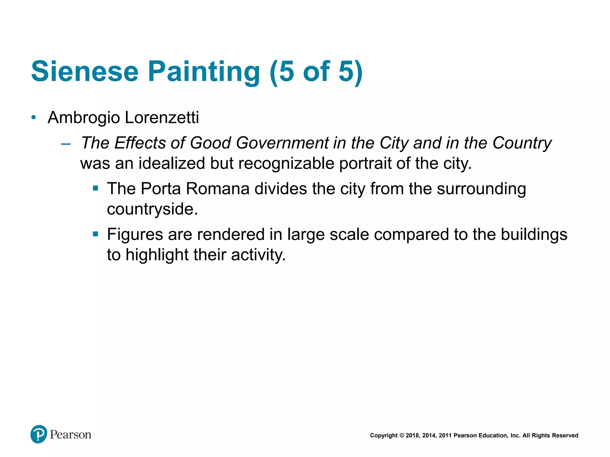 Copyright © 2018, 2014, 2011 Pearson Education, Inc. All Rights Reserved
Sienese Painting (5 of 5)
• Ambrogio Lorenzetti
– The Effects of Good Government in the City and in the Country
was an idealized but recognizable portrait of the city.
 The Porta Romana divides the city from the surrounding
countryside.
 Figures are rendered in large scale compared to the buildings
to highlight their activity.
 