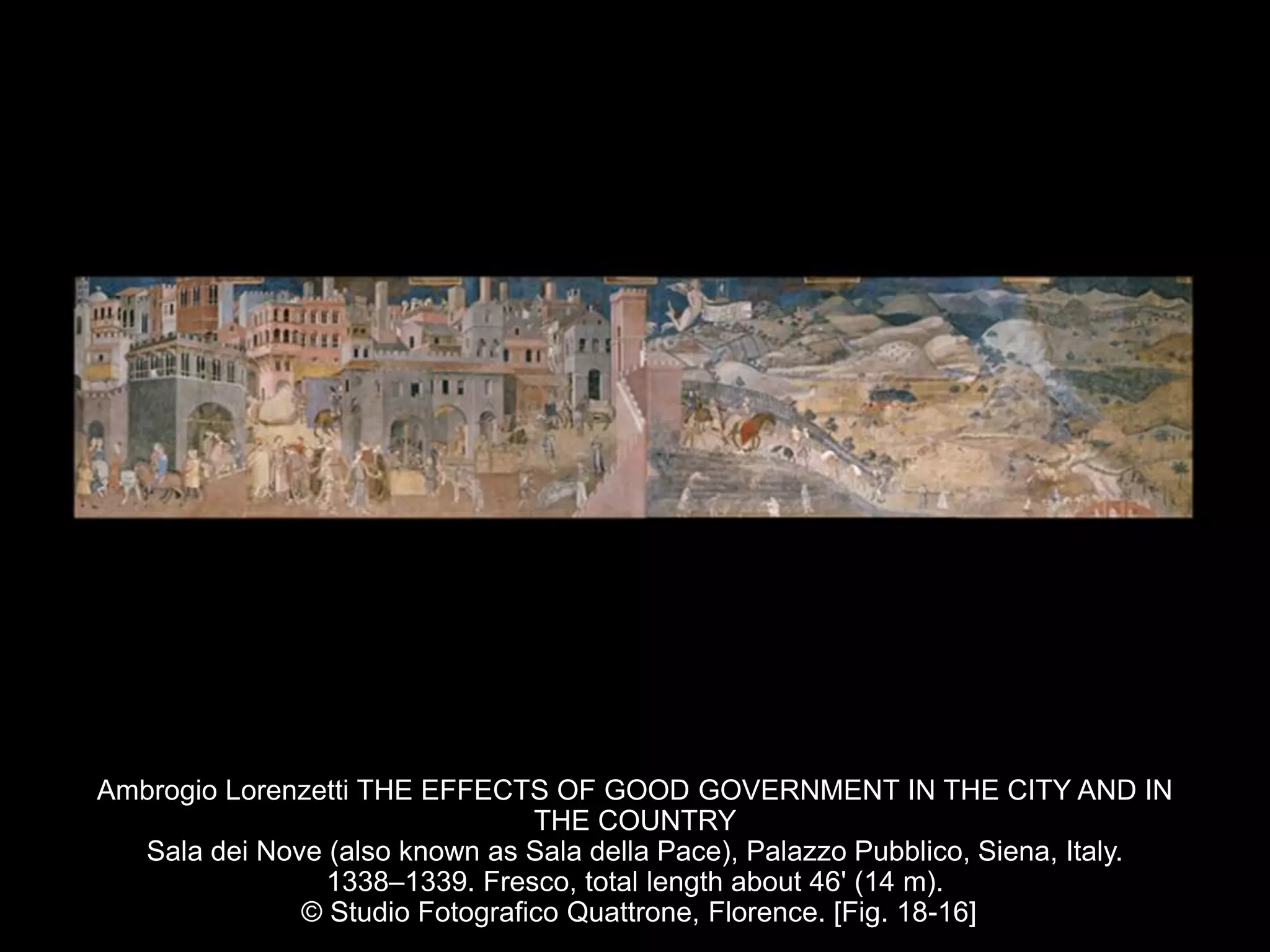 Ambrogio Lorenzetti THE EFFECTS OF GOOD GOVERNMENT IN THE CITY AND IN
THE COUNTRY
Sala dei Nove (also known as Sala della Pace), Palazzo Pubblico, Siena, Italy.
1338–1339. Fresco, total length about 46' (14 m).
© Studio Fotografico Quattrone, Florence. [Fig. 18-16]
 