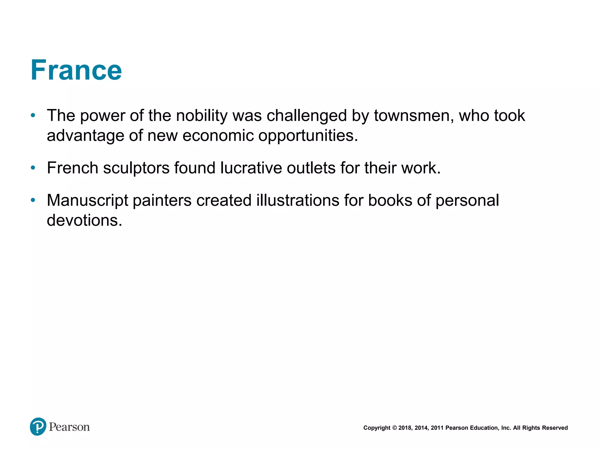 Copyright © 2018, 2014, 2011 Pearson Education, Inc. All Rights Reserved
France
• The power of the nobility was challenged by townsmen, who took
advantage of new economic opportunities.
• French sculptors found lucrative outlets for their work.
• Manuscript painters created illustrations for books of personal
devotions.
 