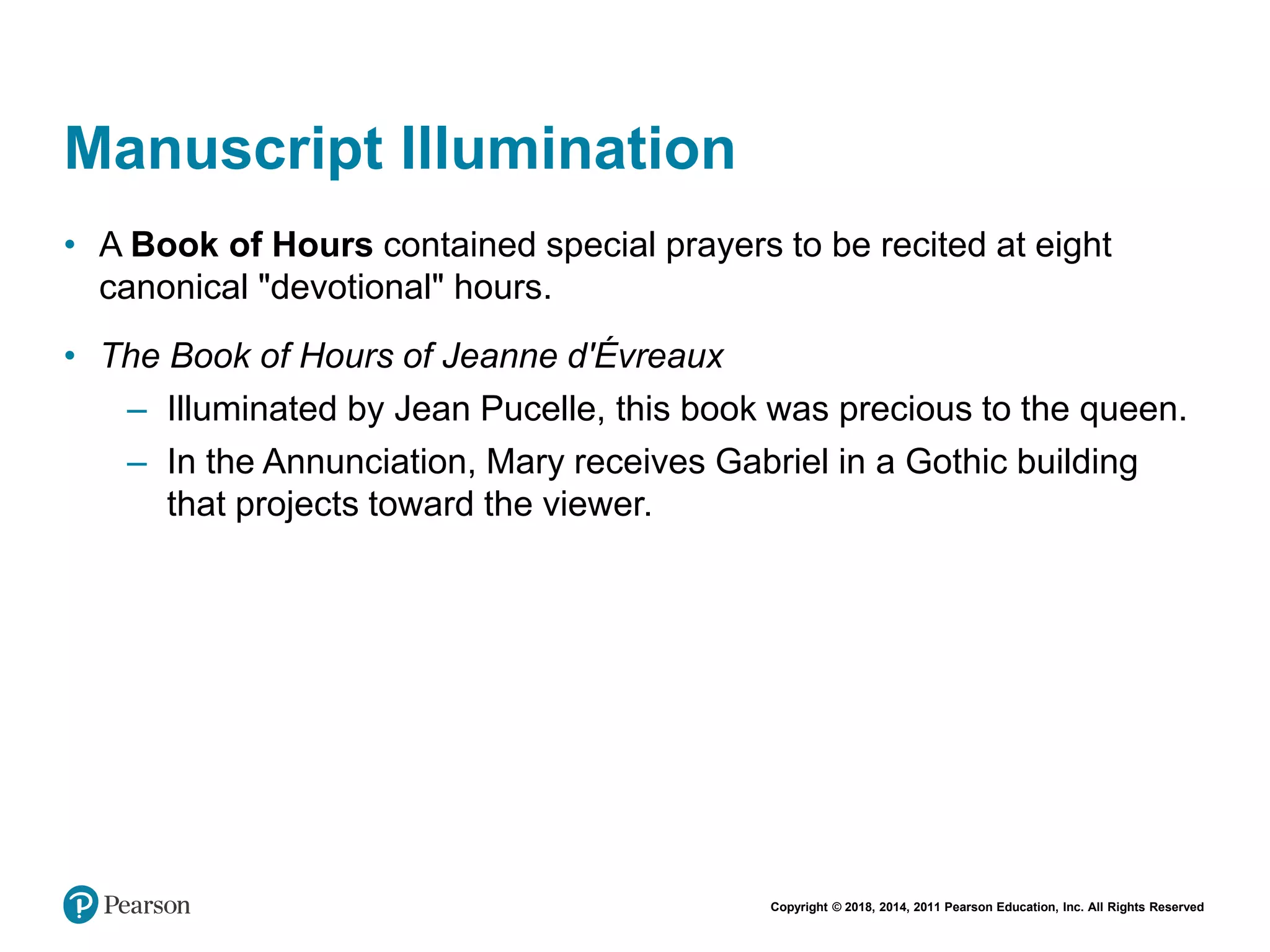 Copyright © 2018, 2014, 2011 Pearson Education, Inc. All Rights Reserved
Manuscript Illumination
• A Book of Hours contained special prayers to be recited at eight
canonical "devotional" hours.
• The Book of Hours of Jeanne d'Évreaux
– Illuminated by Jean Pucelle, this book was precious to the queen.
– In the Annunciation, Mary receives Gabriel in a Gothic building
that projects toward the viewer.
 