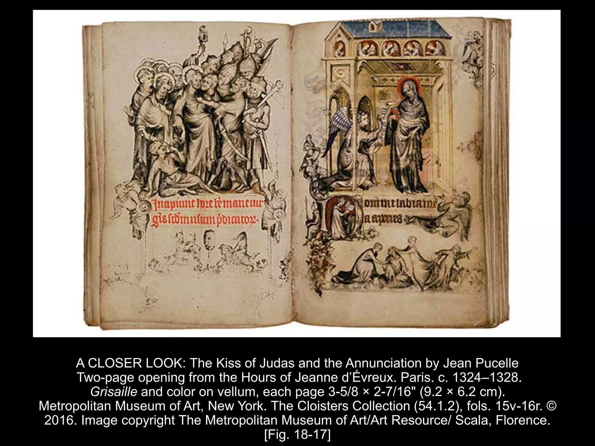 A CLOSER LOOK: The Kiss of Judas and the Annunciation by Jean Pucelle
Two-page opening from the Hours of Jeanne d’Évreux. Paris. c. 1324–1328.
Grisaille and color on vellum, each page 3-5/8 × 2-7/16" (9.2 × 6.2 cm).
Metropolitan Museum of Art, New York. The Cloisters Collection (54.1.2), fols. 15v-16r. ©
2016. Image copyright The Metropolitan Museum of Art/Art Resource/ Scala, Florence.
[Fig. 18-17]
 