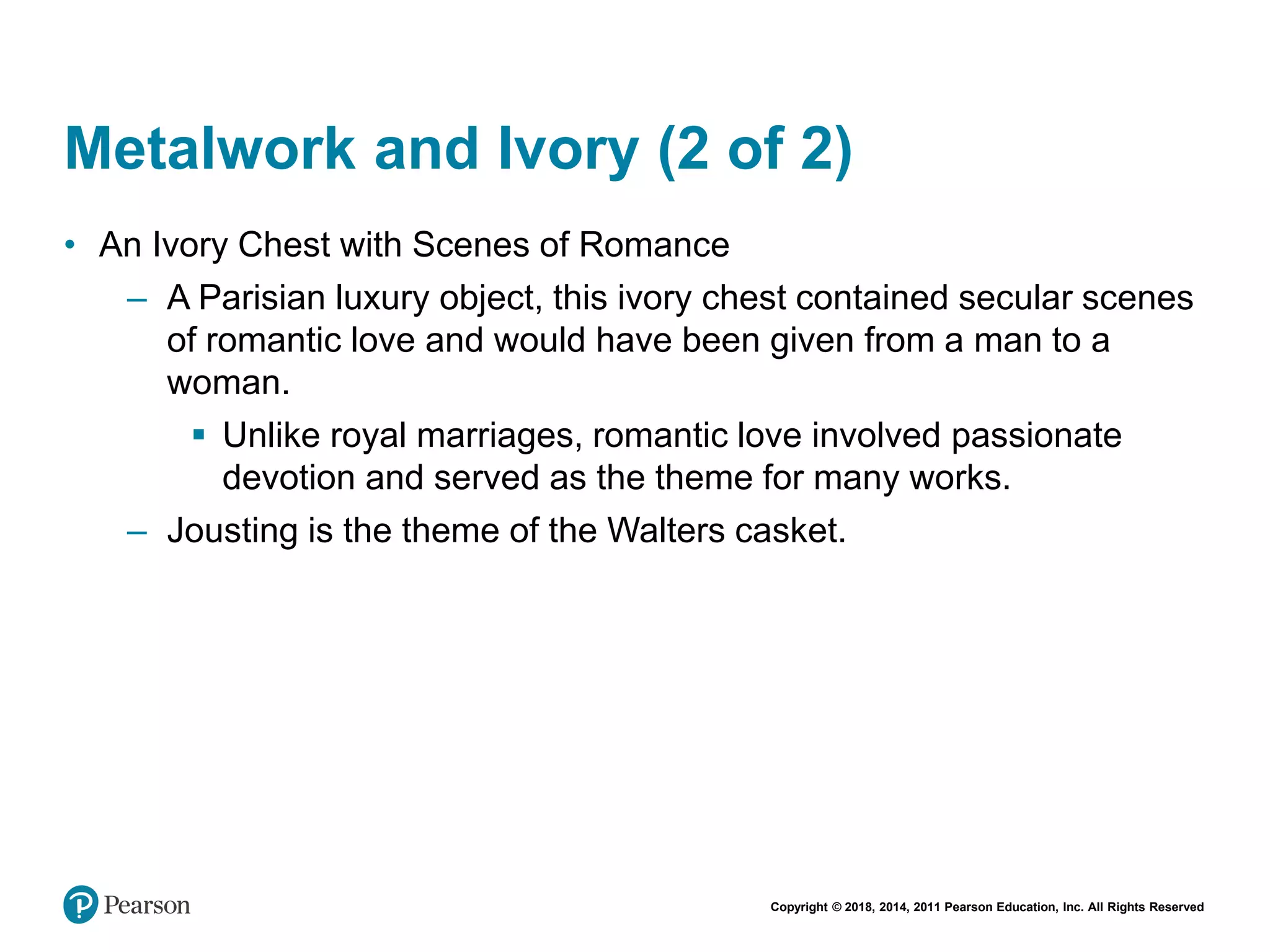 Copyright © 2018, 2014, 2011 Pearson Education, Inc. All Rights Reserved
Metalwork and Ivory (2 of 2)
• An Ivory Chest with Scenes of Romance
– A Parisian luxury object, this ivory chest contained secular scenes
of romantic love and would have been given from a man to a
woman.
 Unlike royal marriages, romantic love involved passionate
devotion and served as the theme for many works.
– Jousting is the theme of the Walters casket.
 