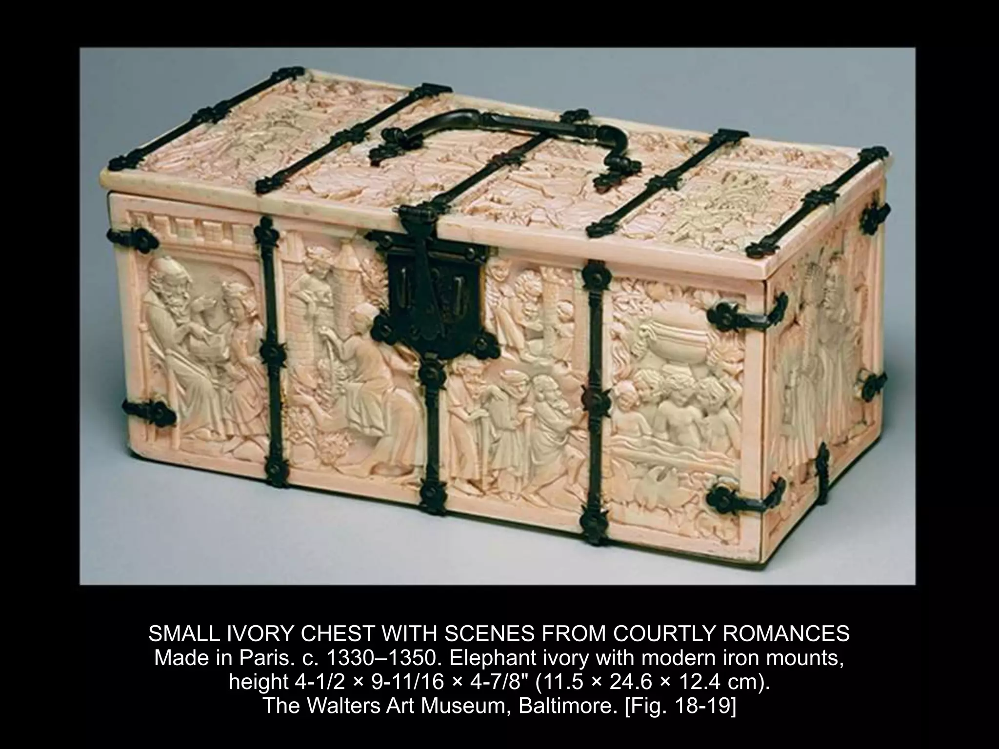 SMALL IVORY CHEST WITH SCENES FROM COURTLY ROMANCES
Made in Paris. c. 1330–1350. Elephant ivory with modern iron mounts,
height 4-1/2 × 9-11/16 × 4-7/8" (11.5 × 24.6 × 12.4 cm).
The Walters Art Museum, Baltimore. [Fig. 18-19]
 