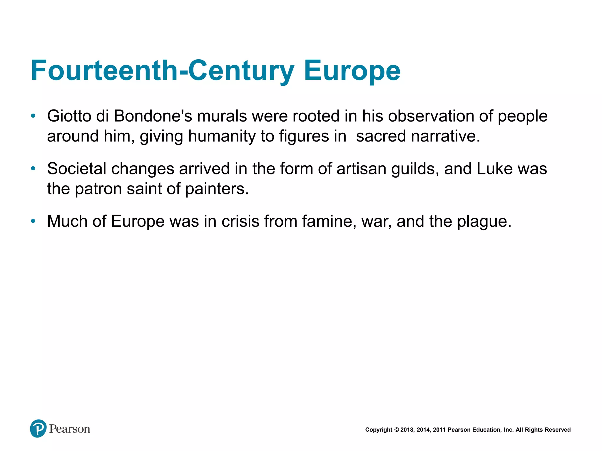 Copyright © 2018, 2014, 2011 Pearson Education, Inc. All Rights Reserved
Fourteenth-Century Europe
• Giotto di Bondone's murals were rooted in his observation of people
around him, giving humanity to figures in sacred narrative.
• Societal changes arrived in the form of artisan guilds, and Luke was
the patron saint of painters.
• Much of Europe was in crisis from famine, war, and the plague.
 
