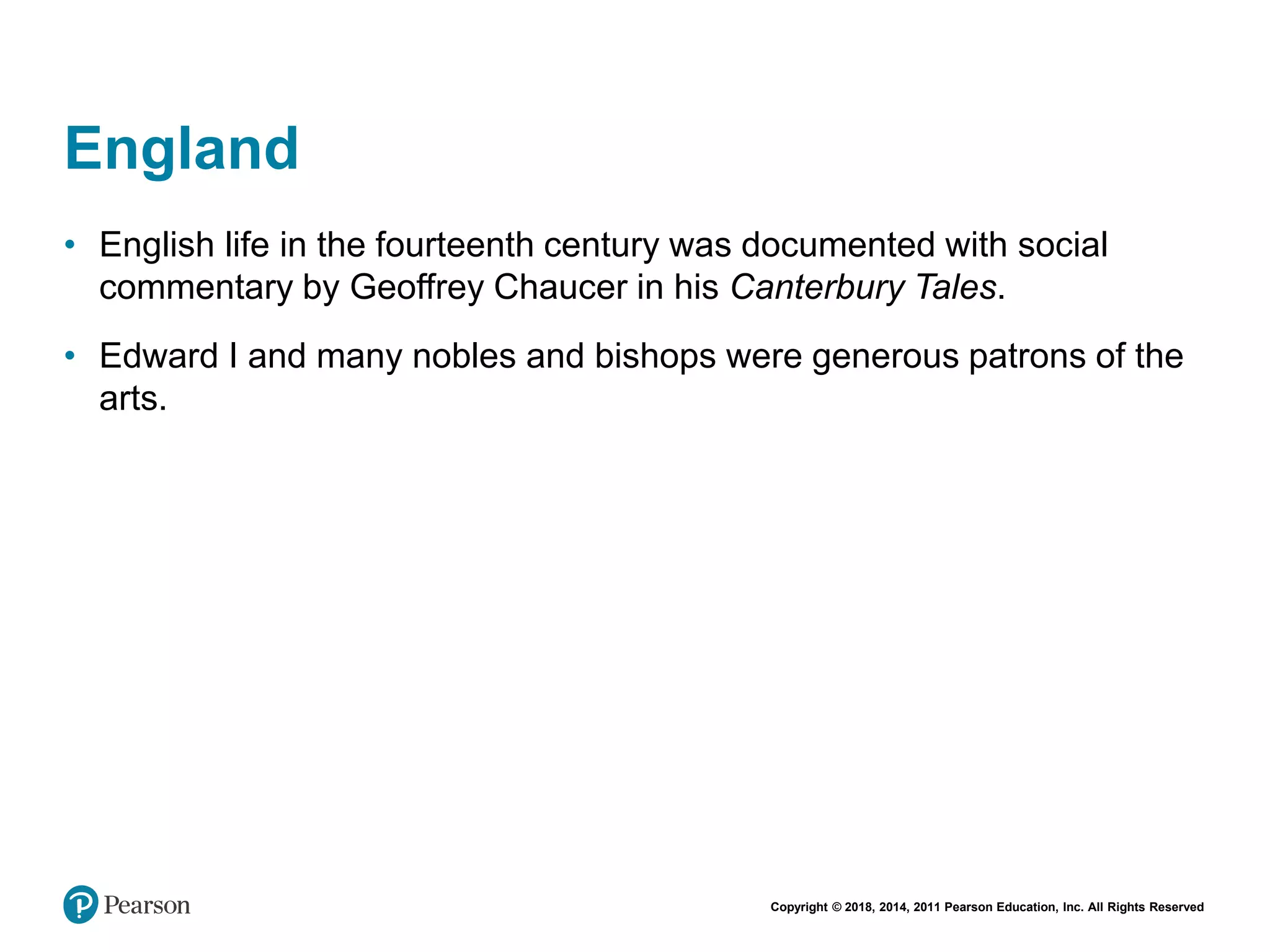 Copyright © 2018, 2014, 2011 Pearson Education, Inc. All Rights Reserved
England
• English life in the fourteenth century was documented with social
commentary by Geoffrey Chaucer in his Canterbury Tales.
• Edward I and many nobles and bishops were generous patrons of the
arts.
 