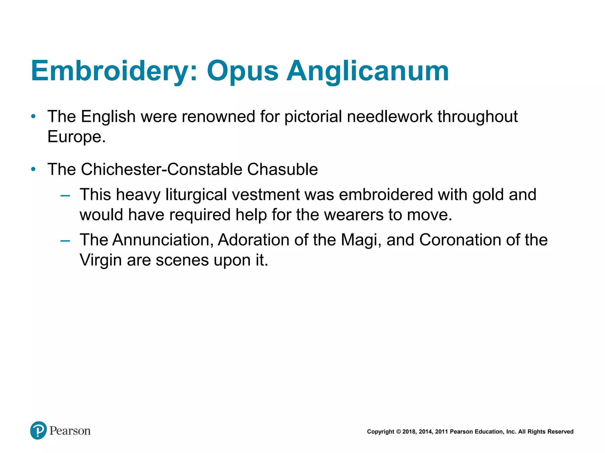 Copyright © 2018, 2014, 2011 Pearson Education, Inc. All Rights Reserved
Embroidery: Opus Anglicanum
• The English were renowned for pictorial needlework throughout
Europe.
• The Chichester-Constable Chasuble
– This heavy liturgical vestment was embroidered with gold and
would have required help for the wearers to move.
– The Annunciation, Adoration of the Magi, and Coronation of the
Virgin are scenes upon it.
 