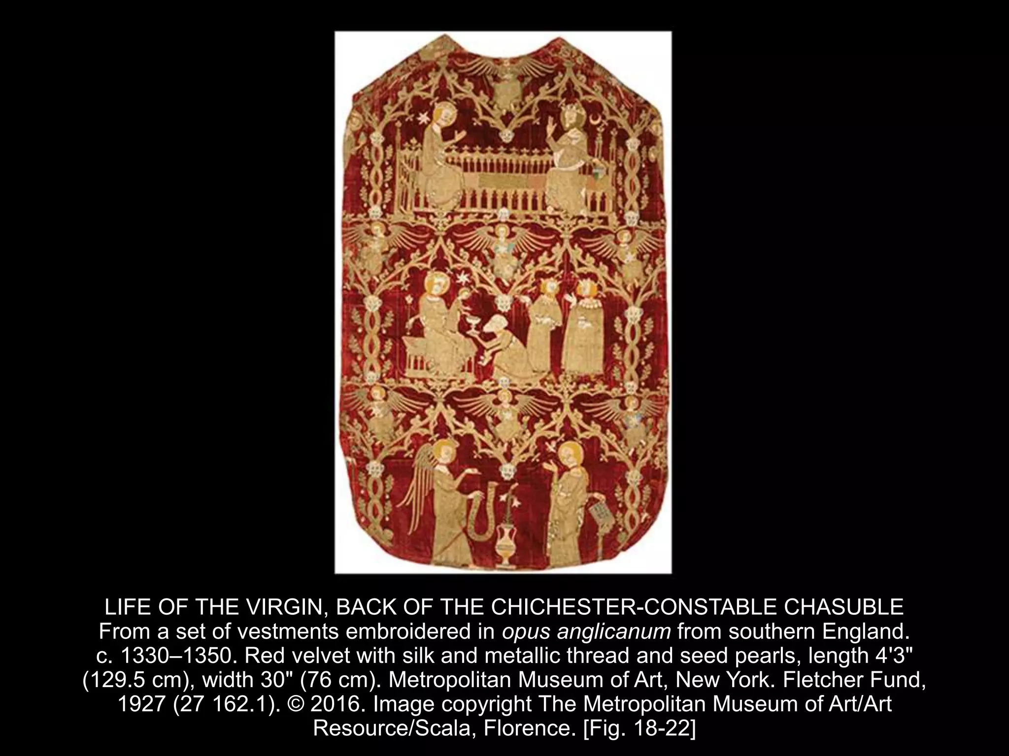 LIFE OF THE VIRGIN, BACK OF THE CHICHESTER-CONSTABLE CHASUBLE
From a set of vestments embroidered in opus anglicanum from southern England.
c. 1330–1350. Red velvet with silk and metallic thread and seed pearls, length 4'3"
(129.5 cm), width 30" (76 cm). Metropolitan Museum of Art, New York. Fletcher Fund,
1927 (27 162.1). © 2016. Image copyright The Metropolitan Museum of Art/Art
Resource/Scala, Florence. [Fig. 18-22]
 