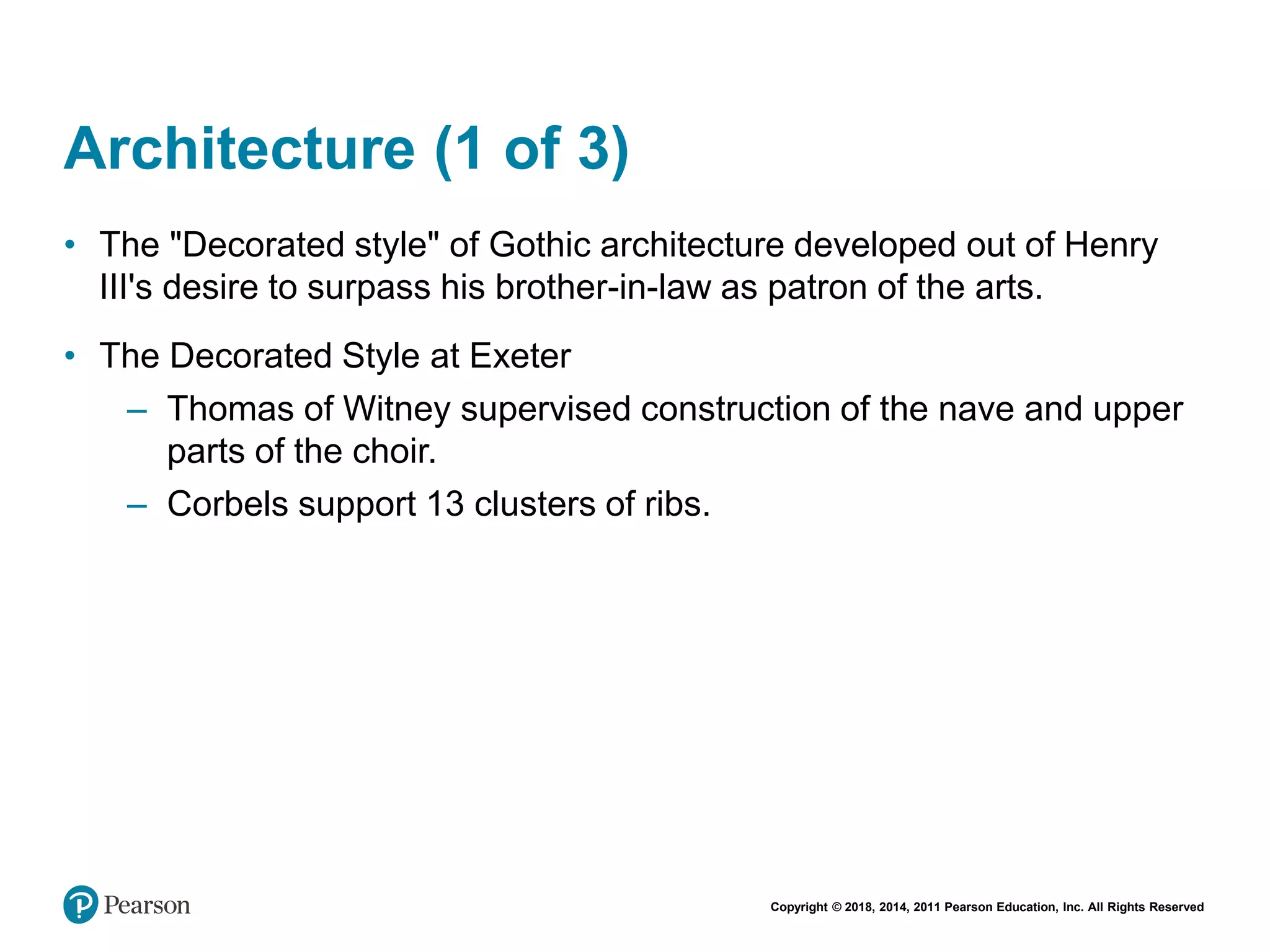 Copyright © 2018, 2014, 2011 Pearson Education, Inc. All Rights Reserved
Architecture (1 of 3)
• The "Decorated style" of Gothic architecture developed out of Henry
III's desire to surpass his brother-in-law as patron of the arts.
• The Decorated Style at Exeter
– Thomas of Witney supervised construction of the nave and upper
parts of the choir.
– Corbels support 13 clusters of ribs.
 