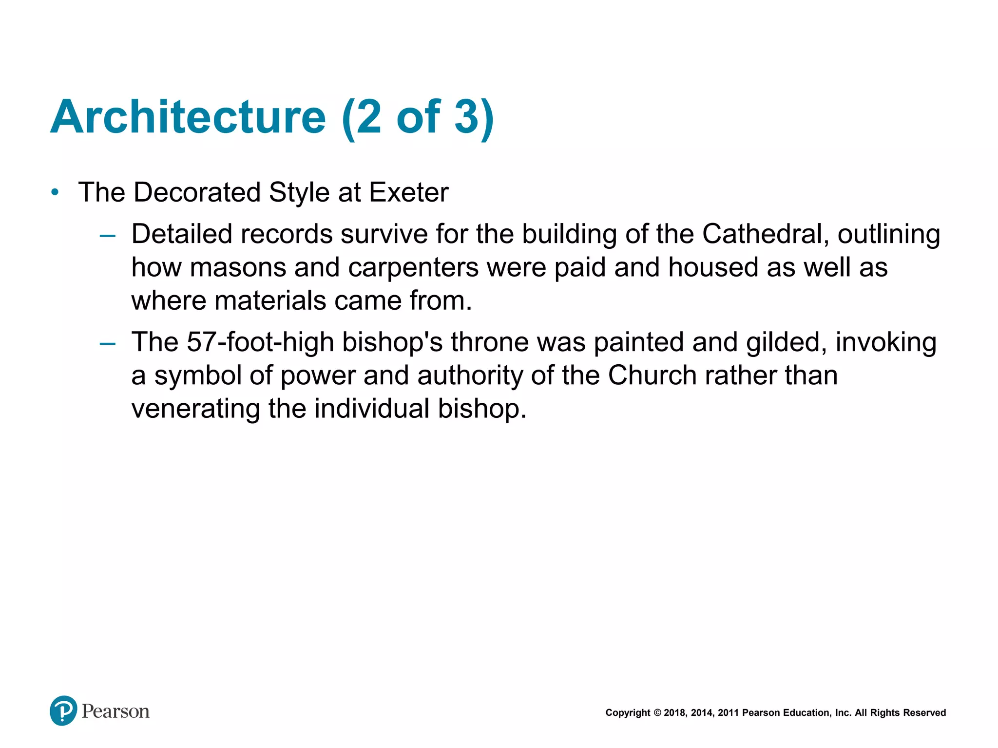 Copyright © 2018, 2014, 2011 Pearson Education, Inc. All Rights Reserved
Architecture (2 of 3)
• The Decorated Style at Exeter
– Detailed records survive for the building of the Cathedral, outlining
how masons and carpenters were paid and housed as well as
where materials came from.
– The 57-foot-high bishop's throne was painted and gilded, invoking
a symbol of power and authority of the Church rather than
venerating the individual bishop.
 