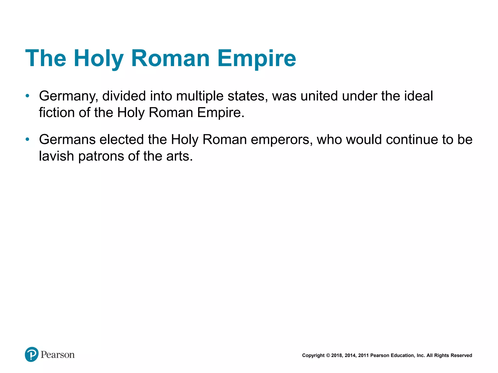 Copyright © 2018, 2014, 2011 Pearson Education, Inc. All Rights Reserved
The Holy Roman Empire
• Germany, divided into multiple states, was united under the ideal
fiction of the Holy Roman Empire.
• Germans elected the Holy Roman emperors, who would continue to be
lavish patrons of the arts.
 