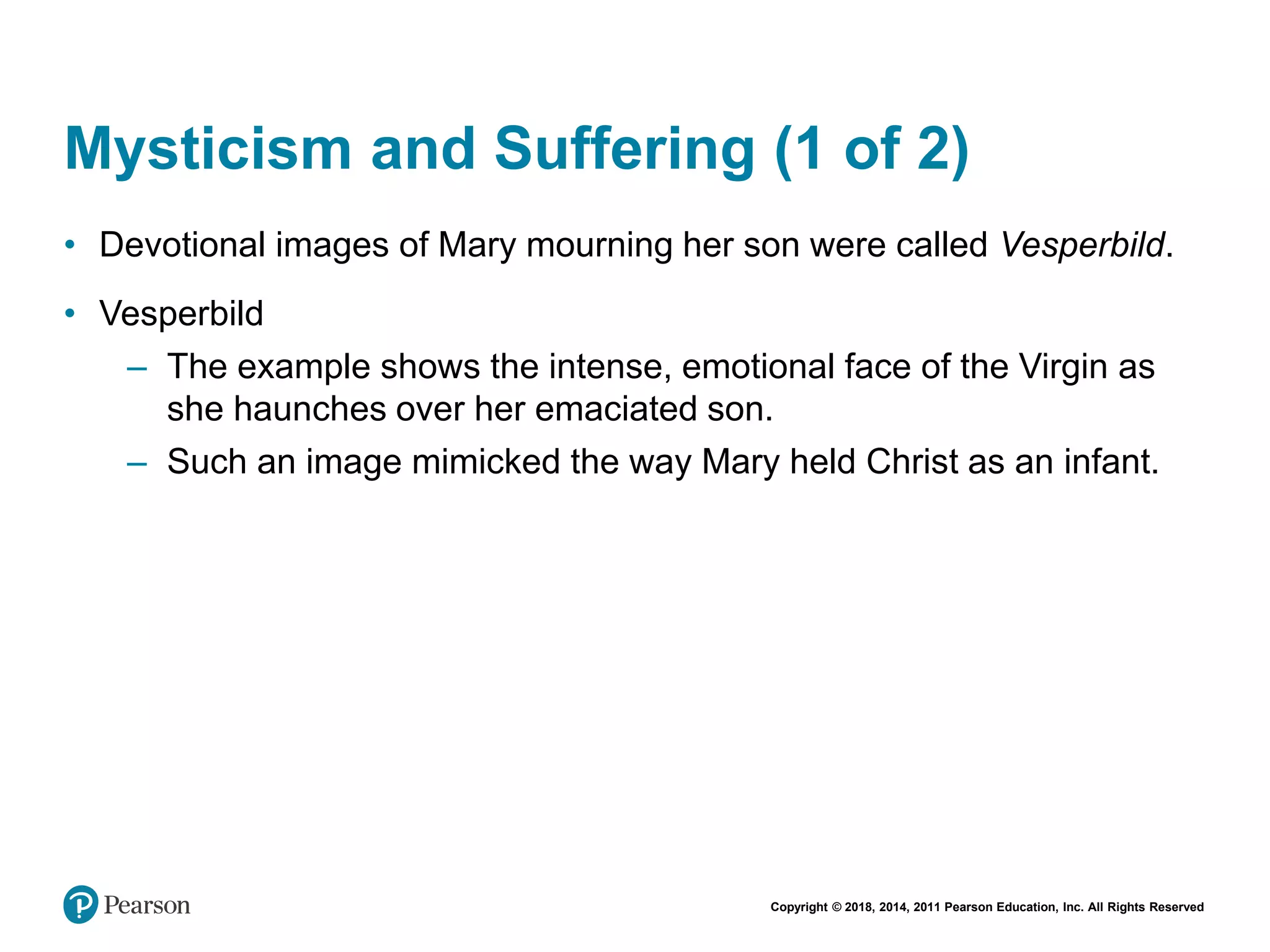 Copyright © 2018, 2014, 2011 Pearson Education, Inc. All Rights Reserved
Mysticism and Suffering (1 of 2)
• Devotional images of Mary mourning her son were called Vesperbild.
• Vesperbild
– The example shows the intense, emotional face of the Virgin as
she haunches over her emaciated son.
– Such an image mimicked the way Mary held Christ as an infant.
 