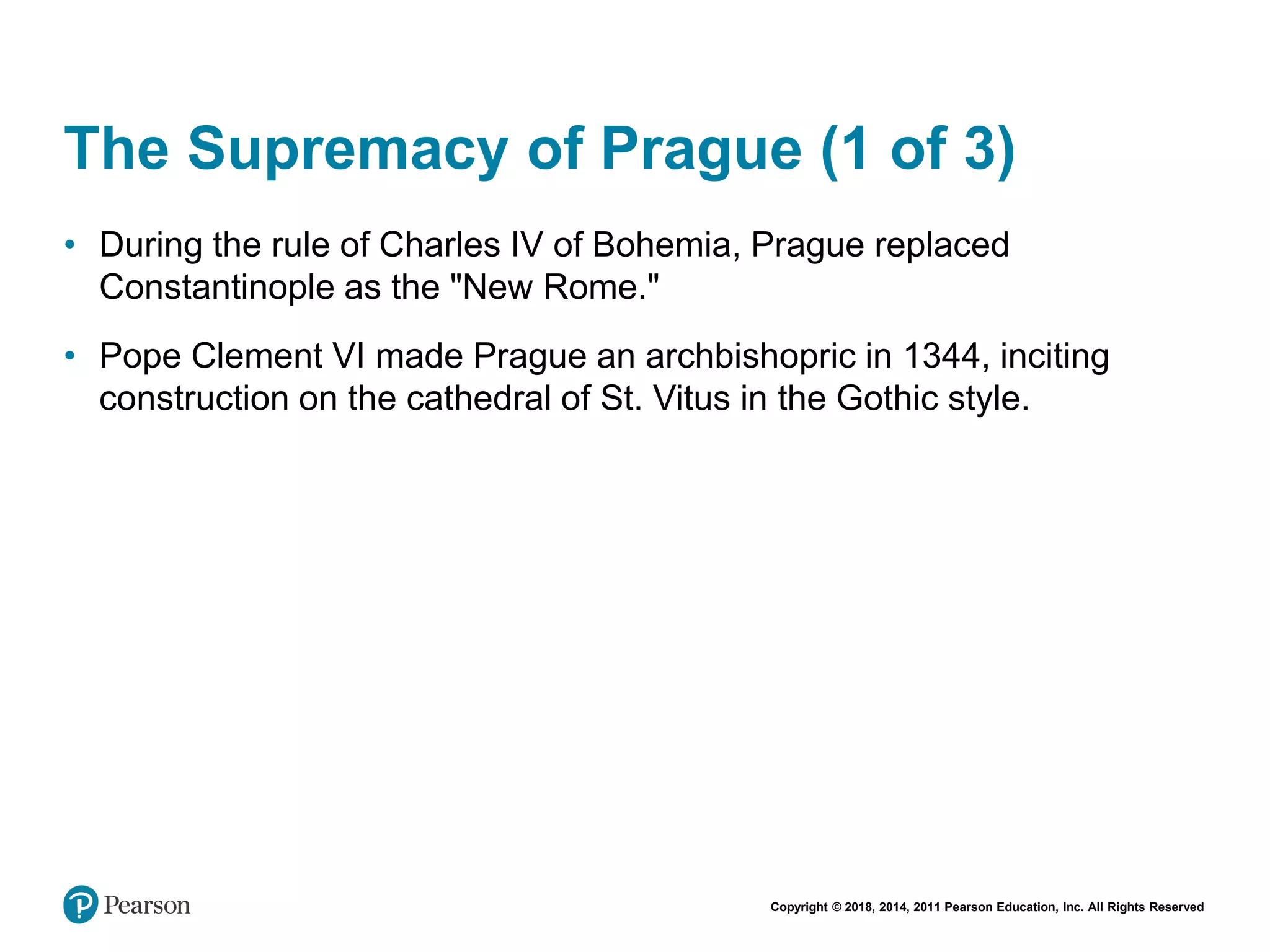 Copyright © 2018, 2014, 2011 Pearson Education, Inc. All Rights Reserved
The Supremacy of Prague (1 of 3)
• During the rule of Charles IV of Bohemia, Prague replaced
Constantinople as the "New Rome."
• Pope Clement VI made Prague an archbishopric in 1344, inciting
construction on the cathedral of St. Vitus in the Gothic style.
 