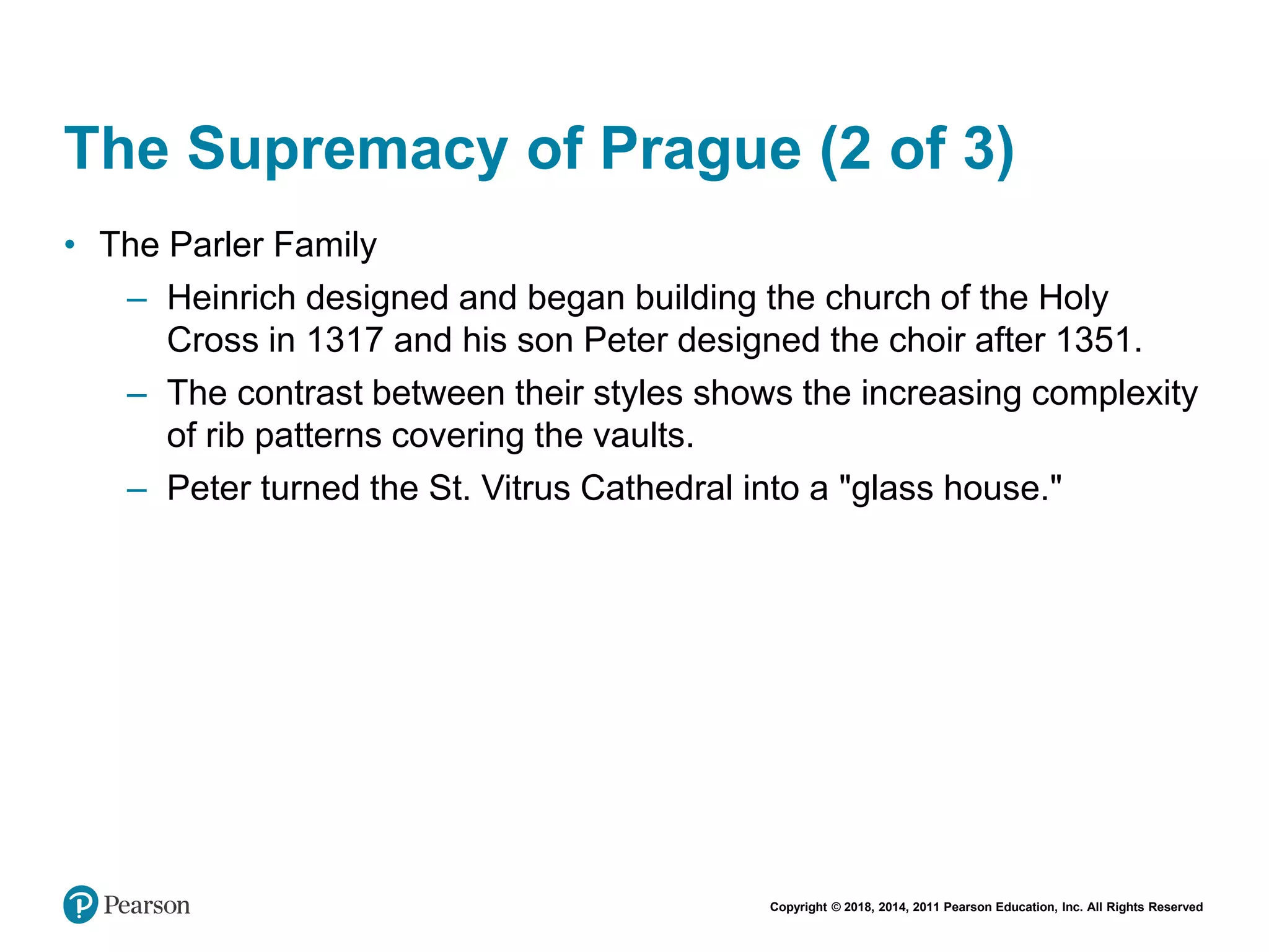 Copyright © 2018, 2014, 2011 Pearson Education, Inc. All Rights Reserved
The Supremacy of Prague (2 of 3)
• The Parler Family
– Heinrich designed and began building the church of the Holy
Cross in 1317 and his son Peter designed the choir after 1351.
– The contrast between their styles shows the increasing complexity
of rib patterns covering the vaults.
– Peter turned the St. Vitrus Cathedral into a "glass house."
 