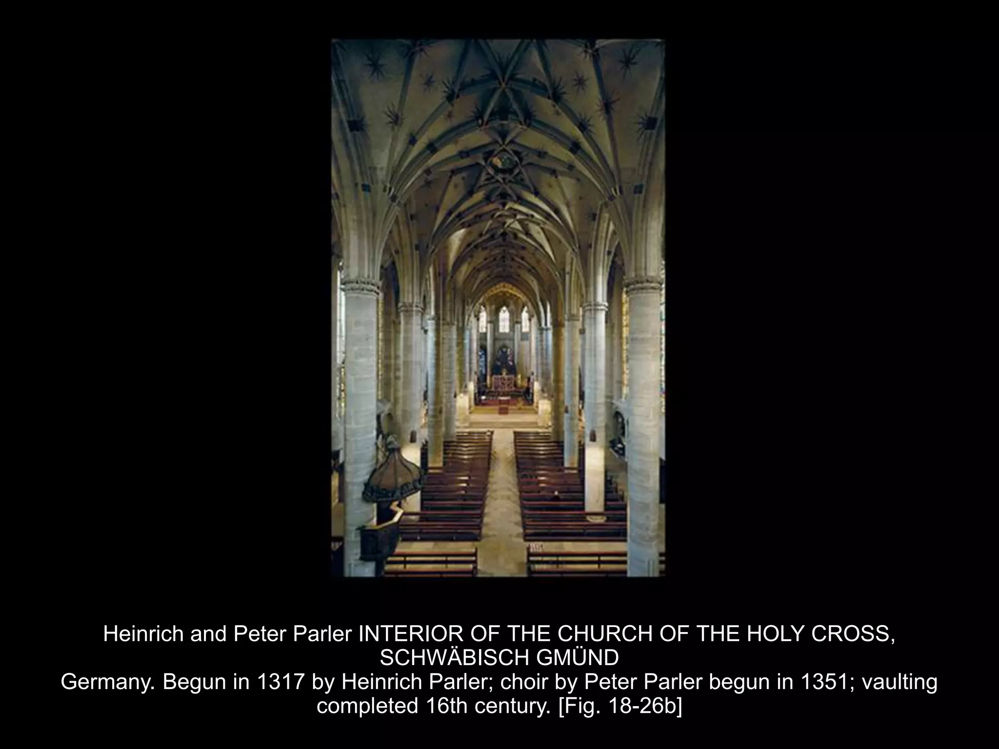Heinrich and Peter Parler INTERIOR OF THE CHURCH OF THE HOLY CROSS,
SCHWÄBISCH GMÜND
Germany. Begun in 1317 by Heinrich Parler; choir by Peter Parler begun in 1351; vaulting
completed 16th century. [Fig. 18-26b]
 