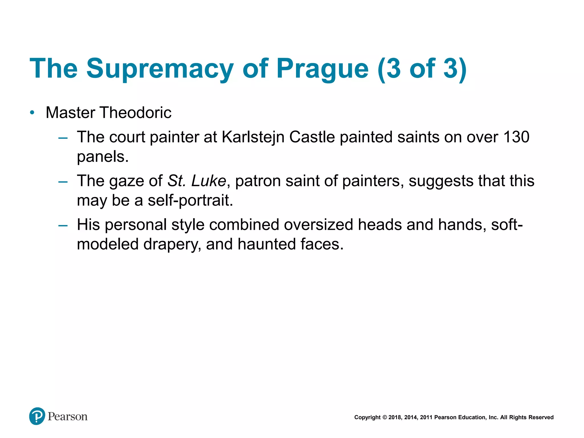 Copyright © 2018, 2014, 2011 Pearson Education, Inc. All Rights Reserved
The Supremacy of Prague (3 of 3)
• Master Theodoric
– The court painter at Karlstejn Castle painted saints on over 130
panels.
– The gaze of St. Luke, patron saint of painters, suggests that this
may be a self-portrait.
– His personal style combined oversized heads and hands, soft-
modeled drapery, and haunted faces.
 