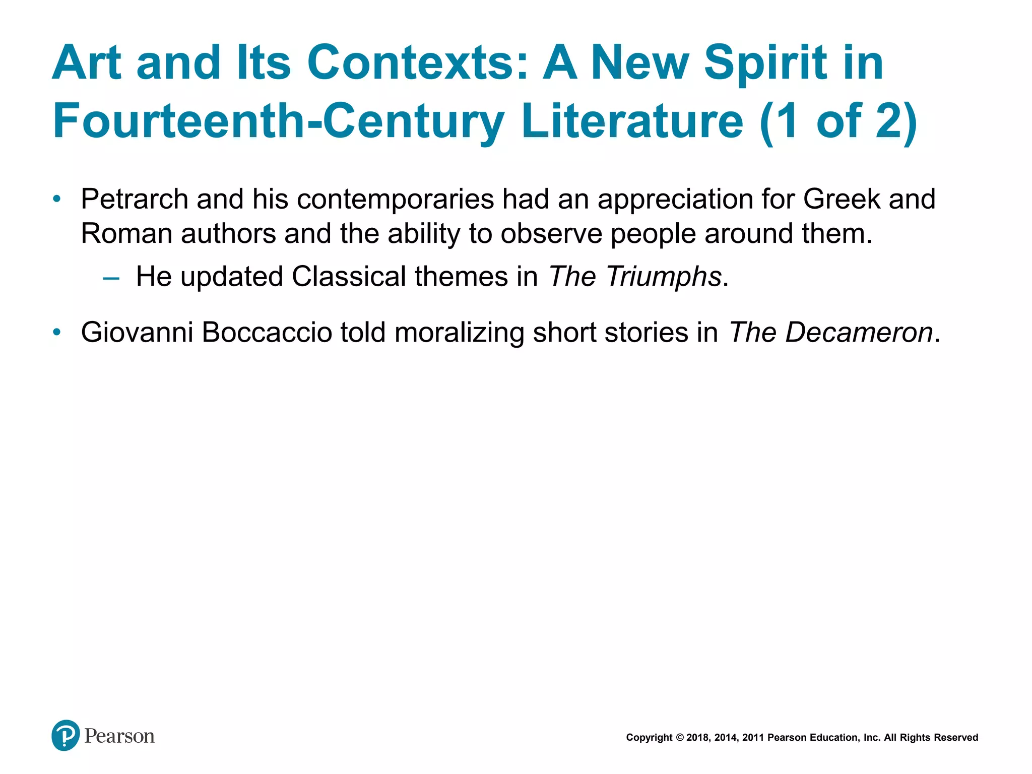 Copyright © 2018, 2014, 2011 Pearson Education, Inc. All Rights Reserved
Art and Its Contexts: A New Spirit in
Fourteenth-Century Literature (1 of 2)
• Petrarch and his contemporaries had an appreciation for Greek and
Roman authors and the ability to observe people around them.
– He updated Classical themes in The Triumphs.
• Giovanni Boccaccio told moralizing short stories in The Decameron.
 