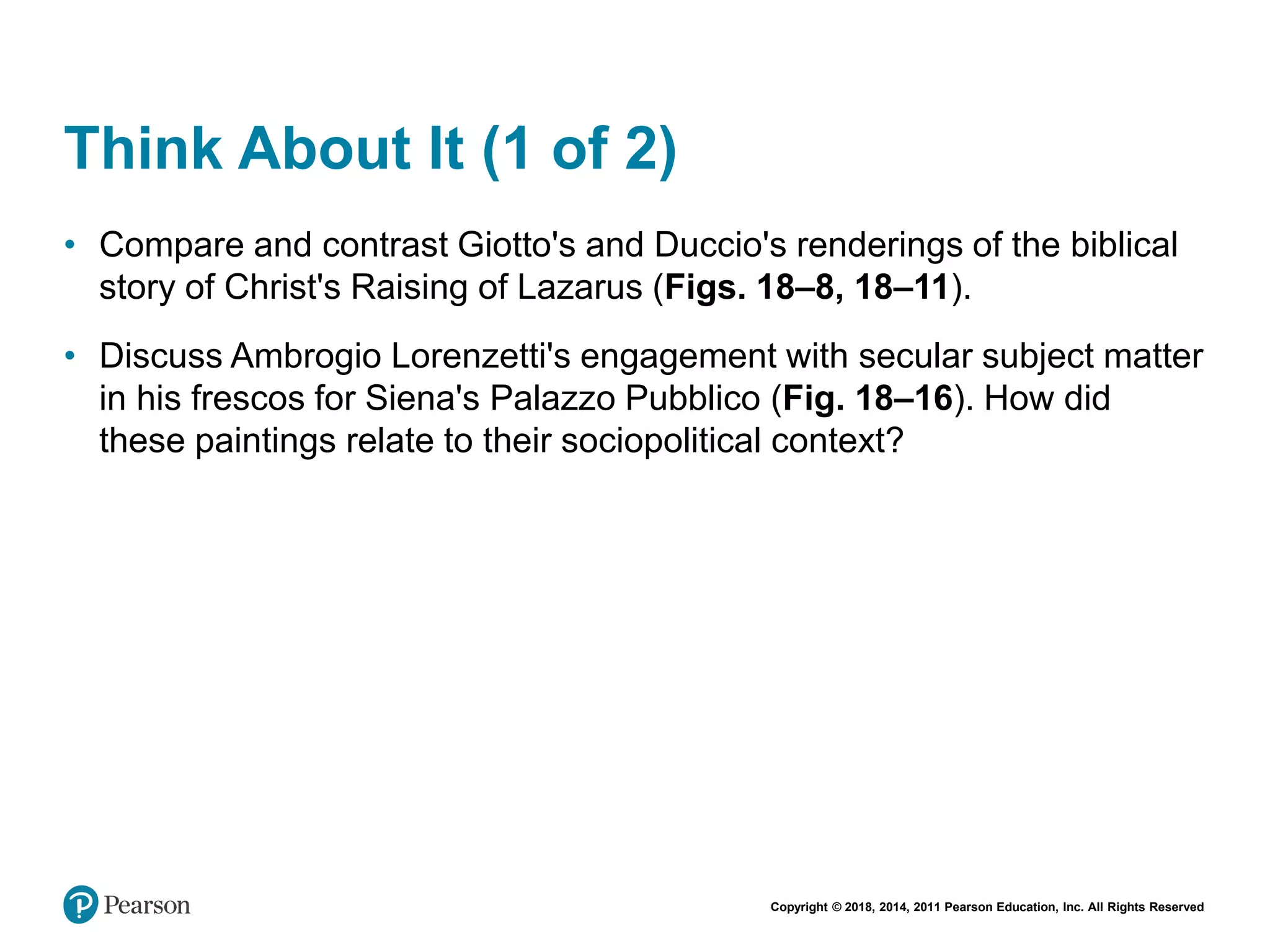 Copyright © 2018, 2014, 2011 Pearson Education, Inc. All Rights Reserved
Think About It (1 of 2)
• Compare and contrast Giotto's and Duccio's renderings of the biblical
story of Christ's Raising of Lazarus (Figs. 18–8, 18–11).
• Discuss Ambrogio Lorenzetti's engagement with secular subject matter
in his frescos for Siena's Palazzo Pubblico (Fig. 18–16). How did
these paintings relate to their sociopolitical context?
 