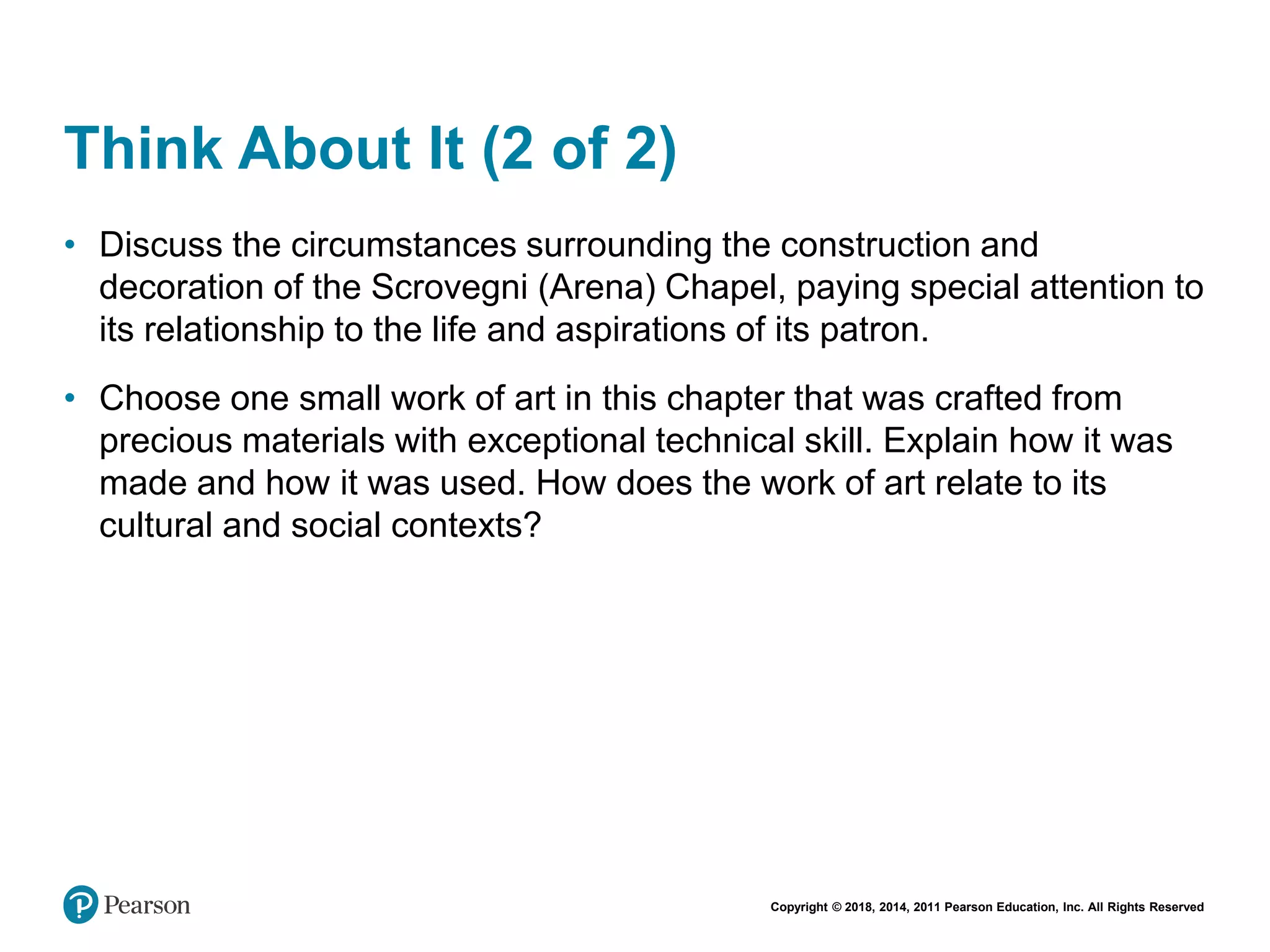 Copyright © 2018, 2014, 2011 Pearson Education, Inc. All Rights Reserved
Think About It (2 of 2)
• Discuss the circumstances surrounding the construction and
decoration of the Scrovegni (Arena) Chapel, paying special attention to
its relationship to the life and aspirations of its patron.
• Choose one small work of art in this chapter that was crafted from
precious materials with exceptional technical skill. Explain how it was
made and how it was used. How does the work of art relate to its
cultural and social contexts?
 