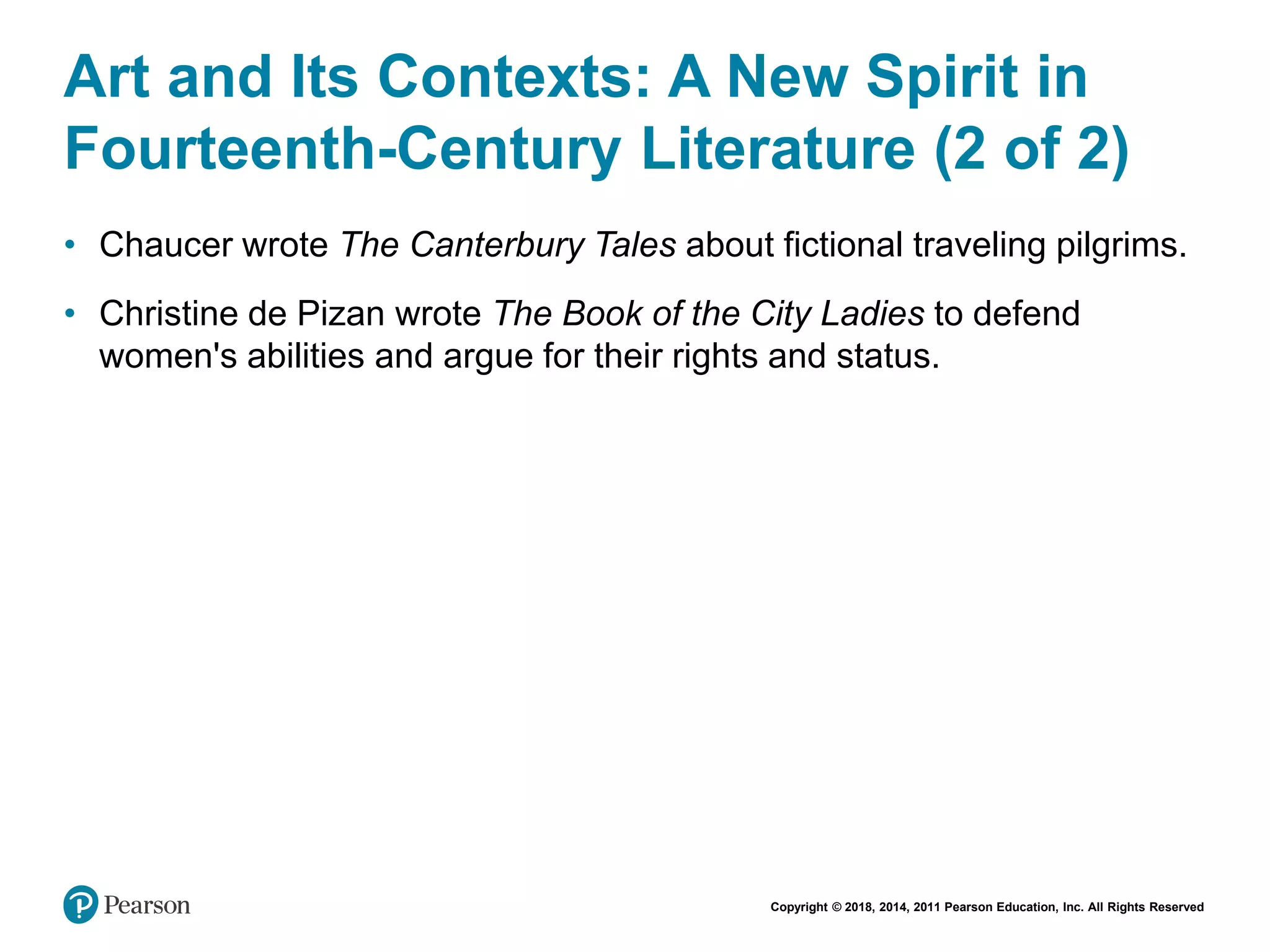 Copyright © 2018, 2014, 2011 Pearson Education, Inc. All Rights Reserved
Art and Its Contexts: A New Spirit in
Fourteenth-Century Literature (2 of 2)
• Chaucer wrote The Canterbury Tales about fictional traveling pilgrims.
• Christine de Pizan wrote The Book of the City Ladies to defend
women's abilities and argue for their rights and status.
 