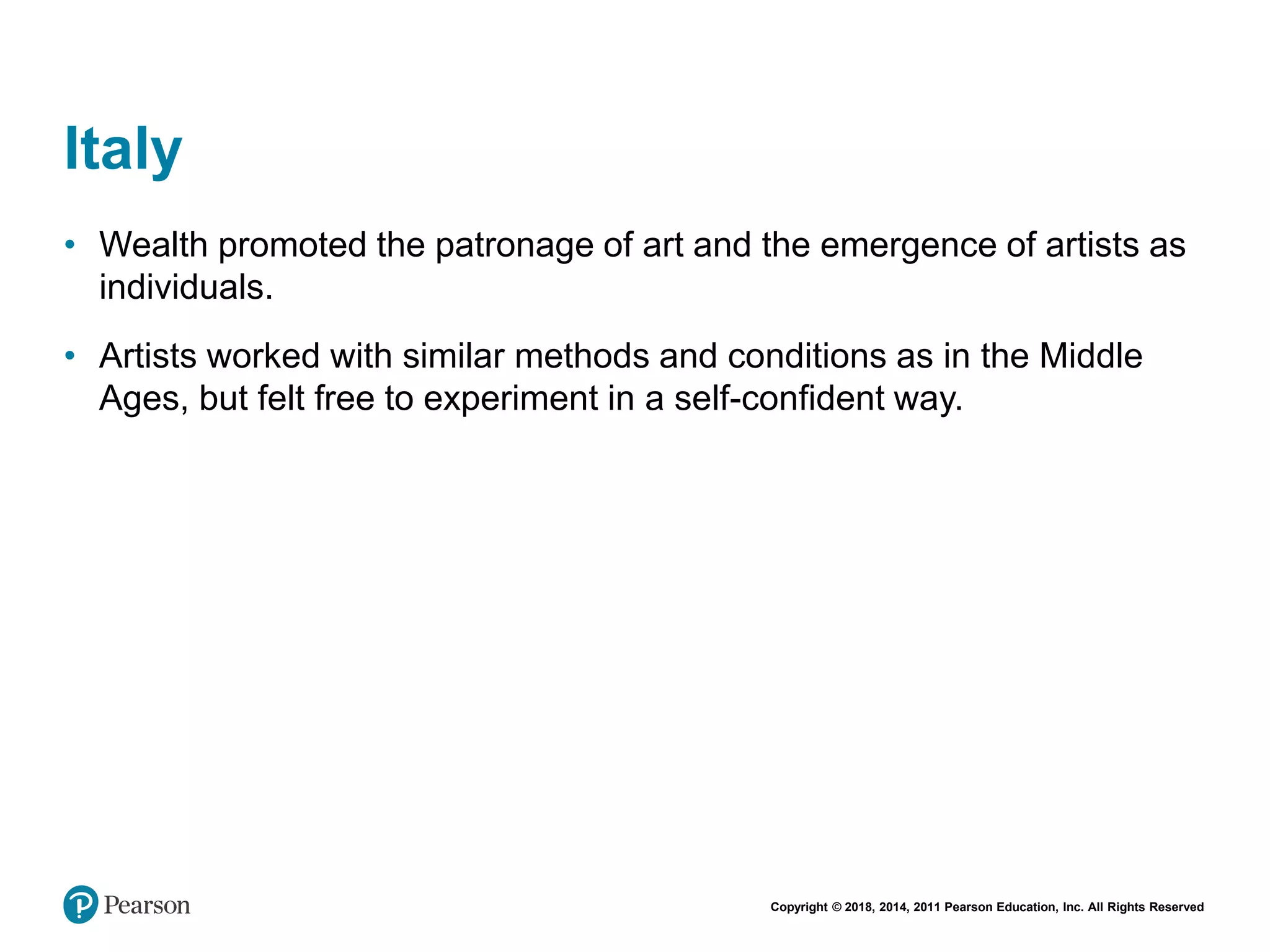 Copyright © 2018, 2014, 2011 Pearson Education, Inc. All Rights Reserved
Italy
• Wealth promoted the patronage of art and the emergence of artists as
individuals.
• Artists worked with similar methods and conditions as in the Middle
Ages, but felt free to experiment in a self-confident way.
 