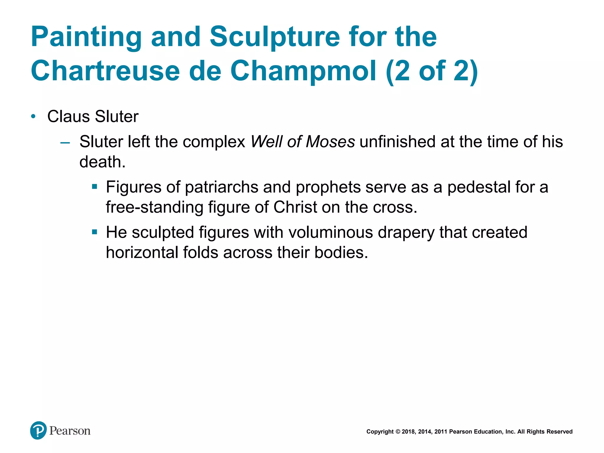 Copyright © 2018, 2014, 2011 Pearson Education, Inc. All Rights Reserved
Painting and Sculpture for the
Chartreuse de Champmol (2 of 2)
• Claus Sluter
– Sluter left the complex Well of Moses unfinished at the time of his
death.
 Figures of patriarchs and prophets serve as a pedestal for a
free-standing figure of Christ on the cross.
 He sculpted figures with voluminous drapery that created
horizontal folds across their bodies.
 