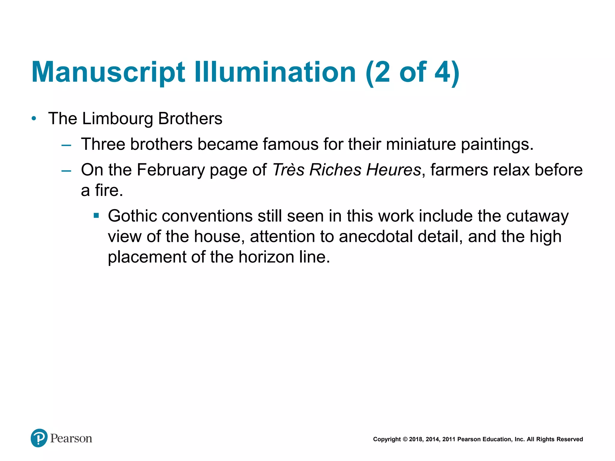Copyright © 2018, 2014, 2011 Pearson Education, Inc. All Rights Reserved
Manuscript Illumination (2 of 4)
• The Limbourg Brothers
– Three brothers became famous for their miniature paintings.
– On the February page of Très Riches Heures, farmers relax before
a fire.
 Gothic conventions still seen in this work include the cutaway
view of the house, attention to anecdotal detail, and the high
placement of the horizon line.
 