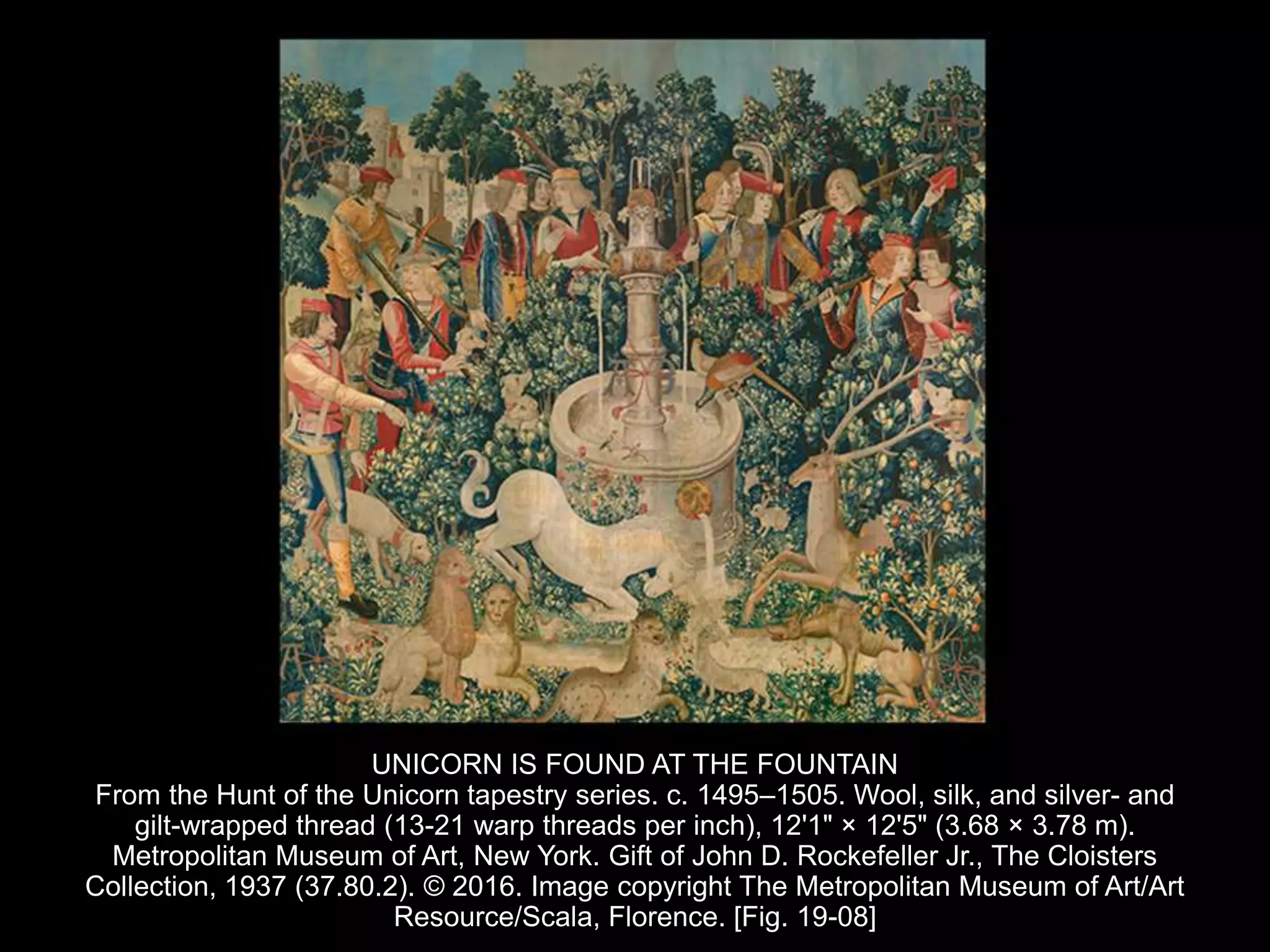 UNICORN IS FOUND AT THE FOUNTAIN
From the Hunt of the Unicorn tapestry series. c. 1495–1505. Wool, silk, and silver- and
gilt-wrapped thread (13-21 warp threads per inch), 12'1" × 12'5" (3.68 × 3.78 m).
Metropolitan Museum of Art, New York. Gift of John D. Rockefeller Jr., The Cloisters
Collection, 1937 (37.80.2). © 2016. Image copyright The Metropolitan Museum of Art/Art
Resource/Scala, Florence. [Fig. 19-08]
 