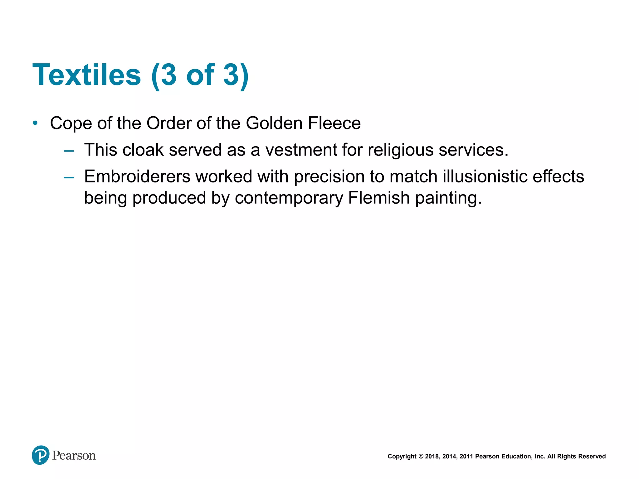Copyright © 2018, 2014, 2011 Pearson Education, Inc. All Rights Reserved
Textiles (3 of 3)
• Cope of the Order of the Golden Fleece
– This cloak served as a vestment for religious services.
– Embroiderers worked with precision to match illusionistic effects
being produced by contemporary Flemish painting.
 