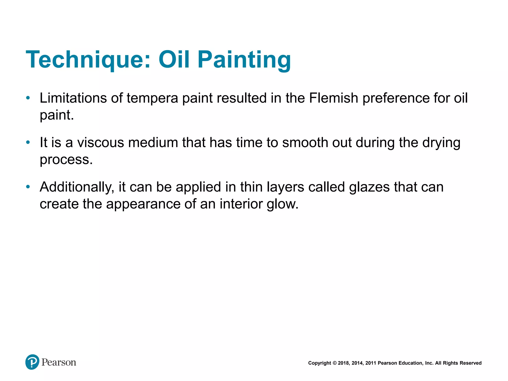 Copyright © 2018, 2014, 2011 Pearson Education, Inc. All Rights Reserved
Technique: Oil Painting
• Limitations of tempera paint resulted in the Flemish preference for oil
paint.
• It is a viscous medium that has time to smooth out during the drying
process.
• Additionally, it can be applied in thin layers called glazes that can
create the appearance of an interior glow.
 
