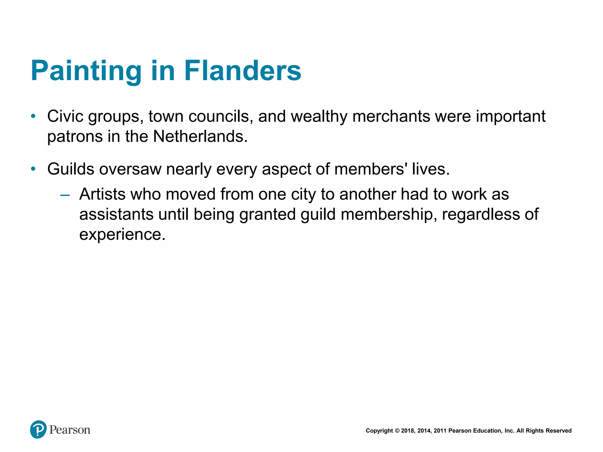 Copyright © 2018, 2014, 2011 Pearson Education, Inc. All Rights Reserved
Painting in Flanders
• Civic groups, town councils, and wealthy merchants were important
patrons in the Netherlands.
• Guilds oversaw nearly every aspect of members' lives.
– Artists who moved from one city to another had to work as
assistants until being granted guild membership, regardless of
experience.
 
