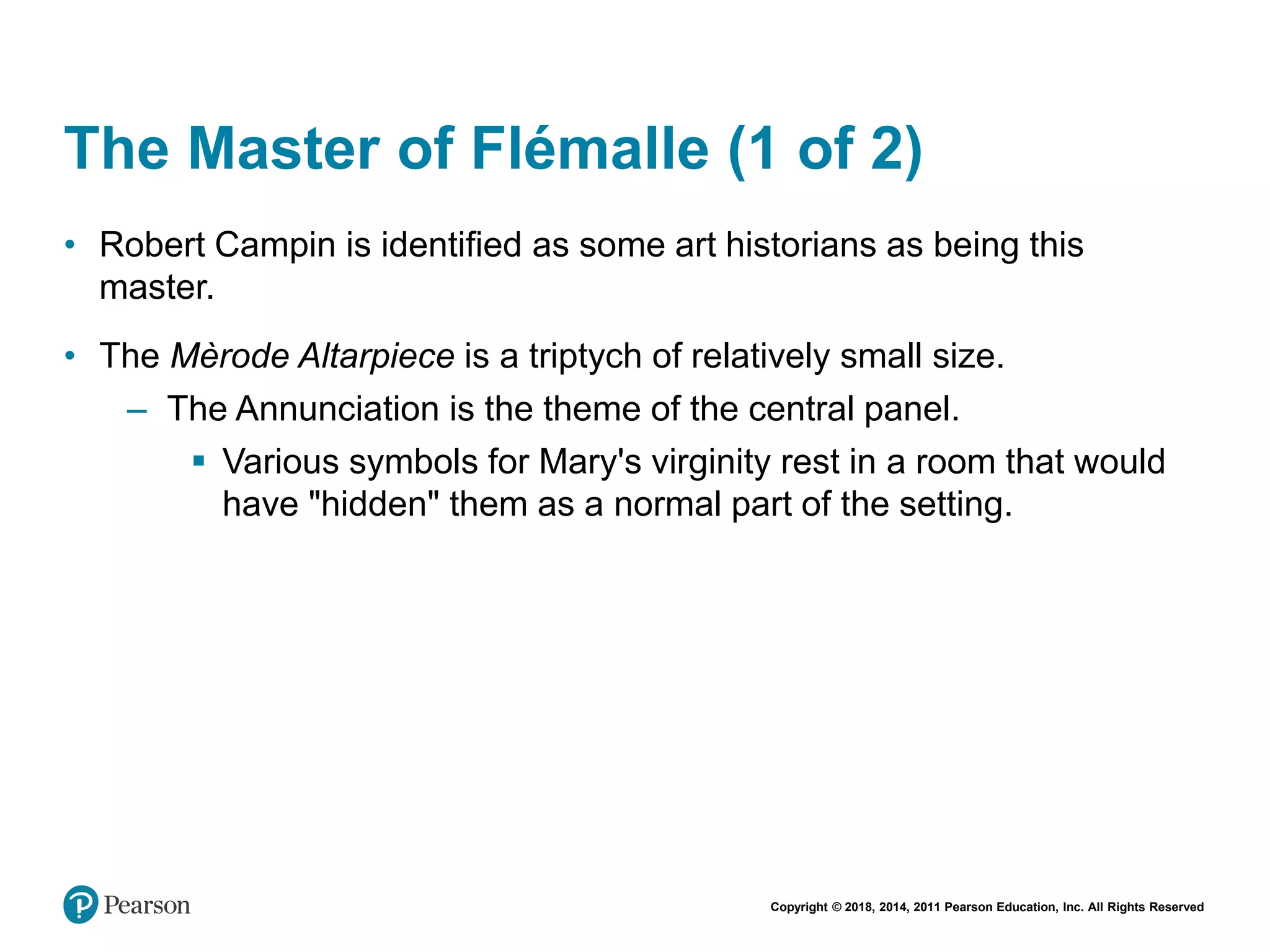 Copyright © 2018, 2014, 2011 Pearson Education, Inc. All Rights Reserved
The Master of Flémalle (1 of 2)
• Robert Campin is identified as some art historians as being this
master.
• The Mèrode Altarpiece is a triptych of relatively small size.
– The Annunciation is the theme of the central panel.
 Various symbols for Mary's virginity rest in a room that would
have "hidden" them as a normal part of the setting.
 