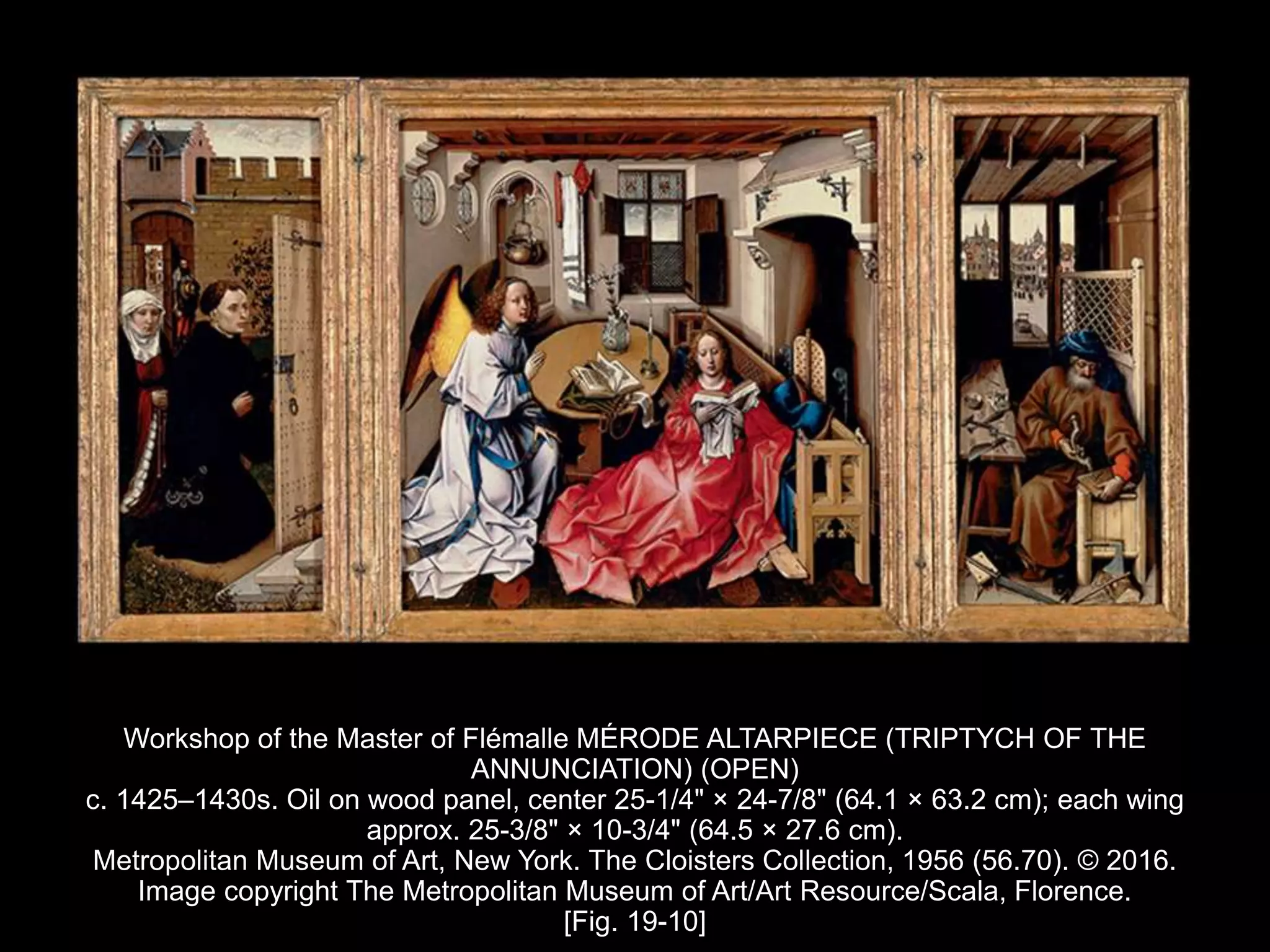 Workshop of the Master of Flémalle MÉRODE ALTARPIECE (TRIPTYCH OF THE
ANNUNCIATION) (OPEN)
c. 1425–1430s. Oil on wood panel, center 25-1/4" × 24-7/8" (64.1 × 63.2 cm); each wing
approx. 25-3/8" × 10-3/4" (64.5 × 27.6 cm).
Metropolitan Museum of Art, New York. The Cloisters Collection, 1956 (56.70). © 2016.
Image copyright The Metropolitan Museum of Art/Art Resource/Scala, Florence.
[Fig. 19-10]
 