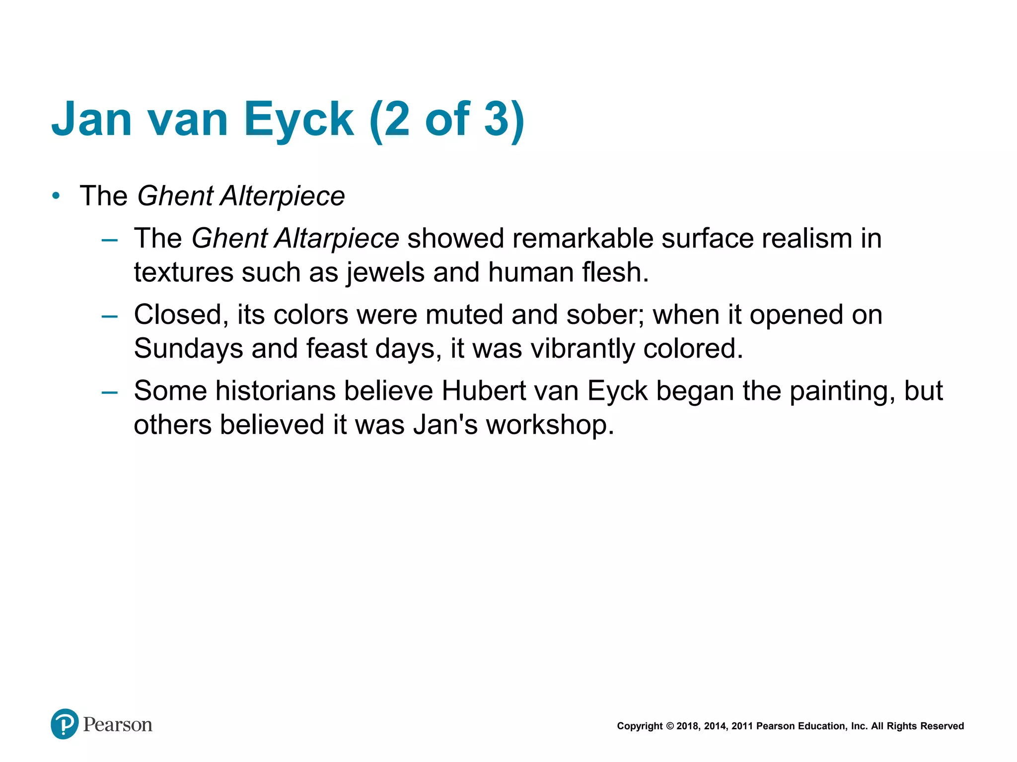 Copyright © 2018, 2014, 2011 Pearson Education, Inc. All Rights Reserved
Jan van Eyck (2 of 3)
• The Ghent Alterpiece
– The Ghent Altarpiece showed remarkable surface realism in
textures such as jewels and human flesh.
– Closed, its colors were muted and sober; when it opened on
Sundays and feast days, it was vibrantly colored.
– Some historians believe Hubert van Eyck began the painting, but
others believed it was Jan's workshop.
 