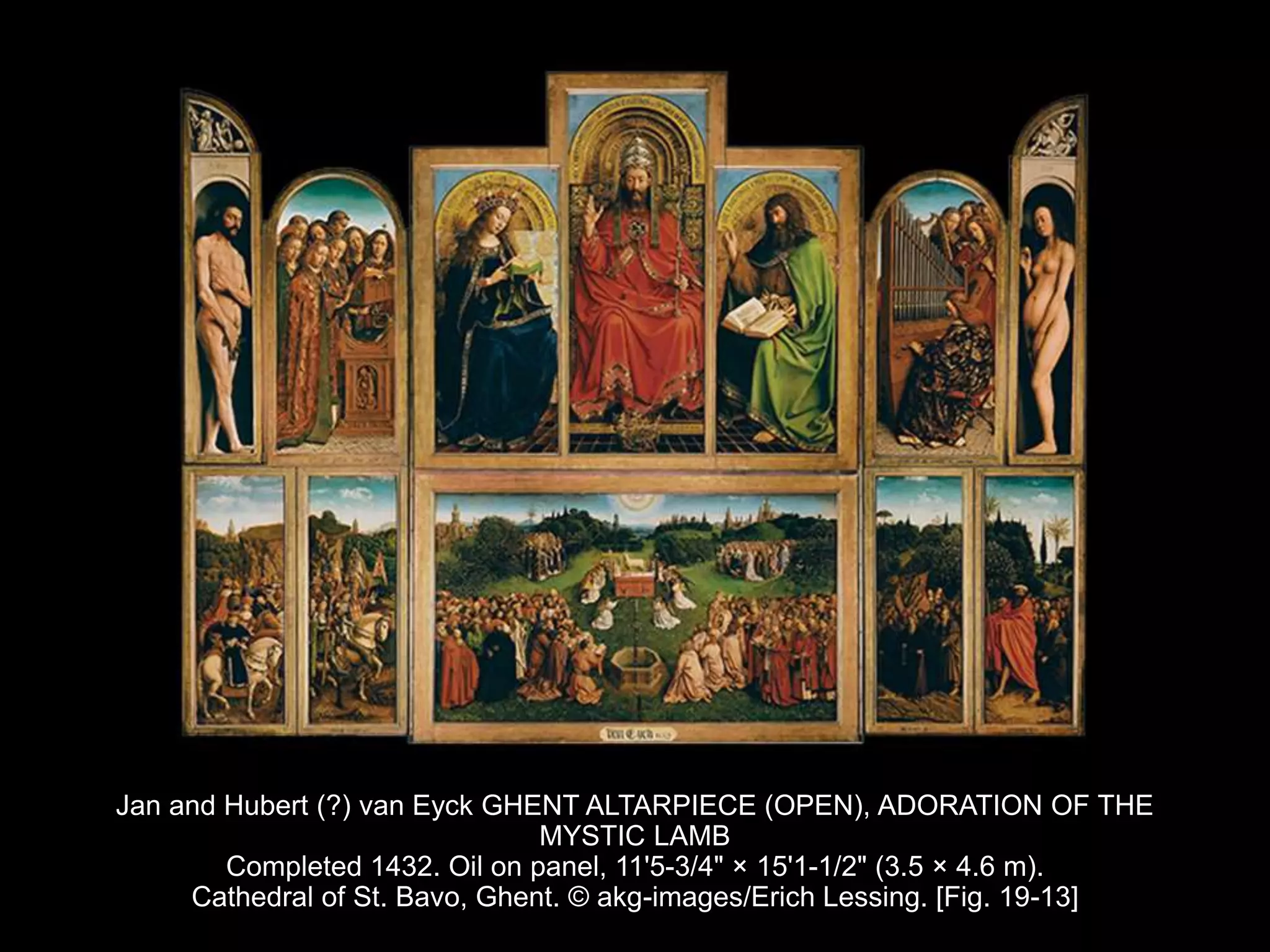 Jan and Hubert (?) van Eyck GHENT ALTARPIECE (OPEN), ADORATION OF THE
MYSTIC LAMB
Completed 1432. Oil on panel, 11'5-3/4" × 15'1-1/2" (3.5 × 4.6 m).
Cathedral of St. Bavo, Ghent. © akg-images/Erich Lessing. [Fig. 19-13]
 