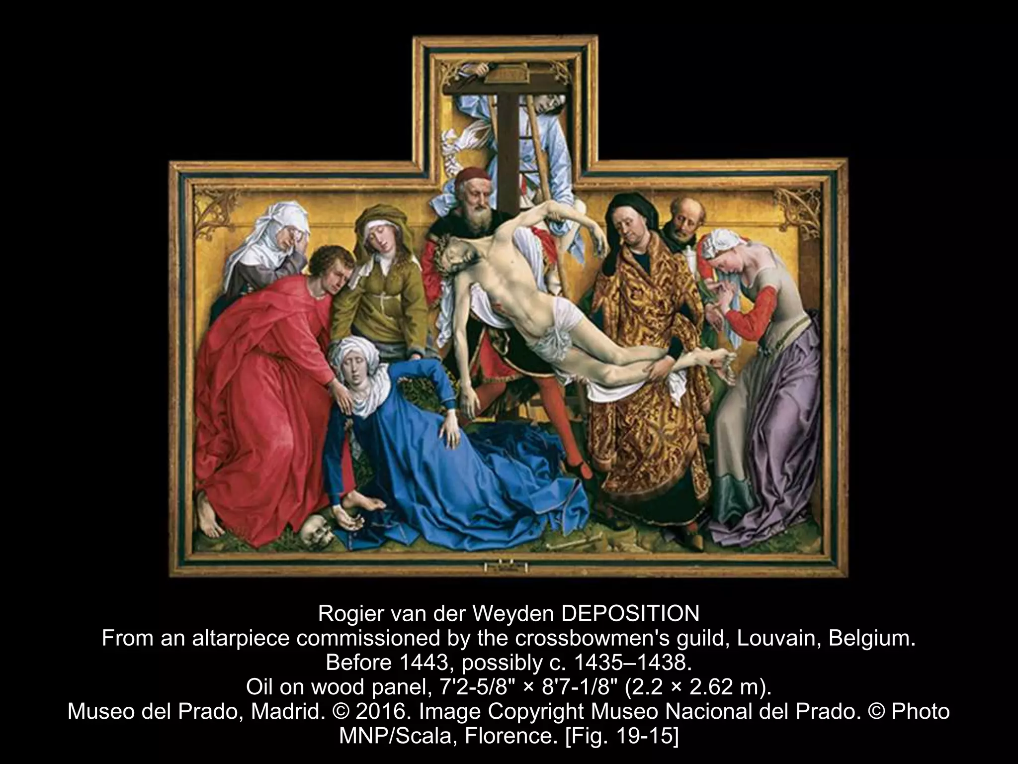 Rogier van der Weyden DEPOSITION
From an altarpiece commissioned by the crossbowmen's guild, Louvain, Belgium.
Before 1443, possibly c. 1435–1438.
Oil on wood panel, 7'2-5/8" × 8'7-1/8" (2.2 × 2.62 m).
Museo del Prado, Madrid. © 2016. Image Copyright Museo Nacional del Prado. © Photo
MNP/Scala, Florence. [Fig. 19-15]
 