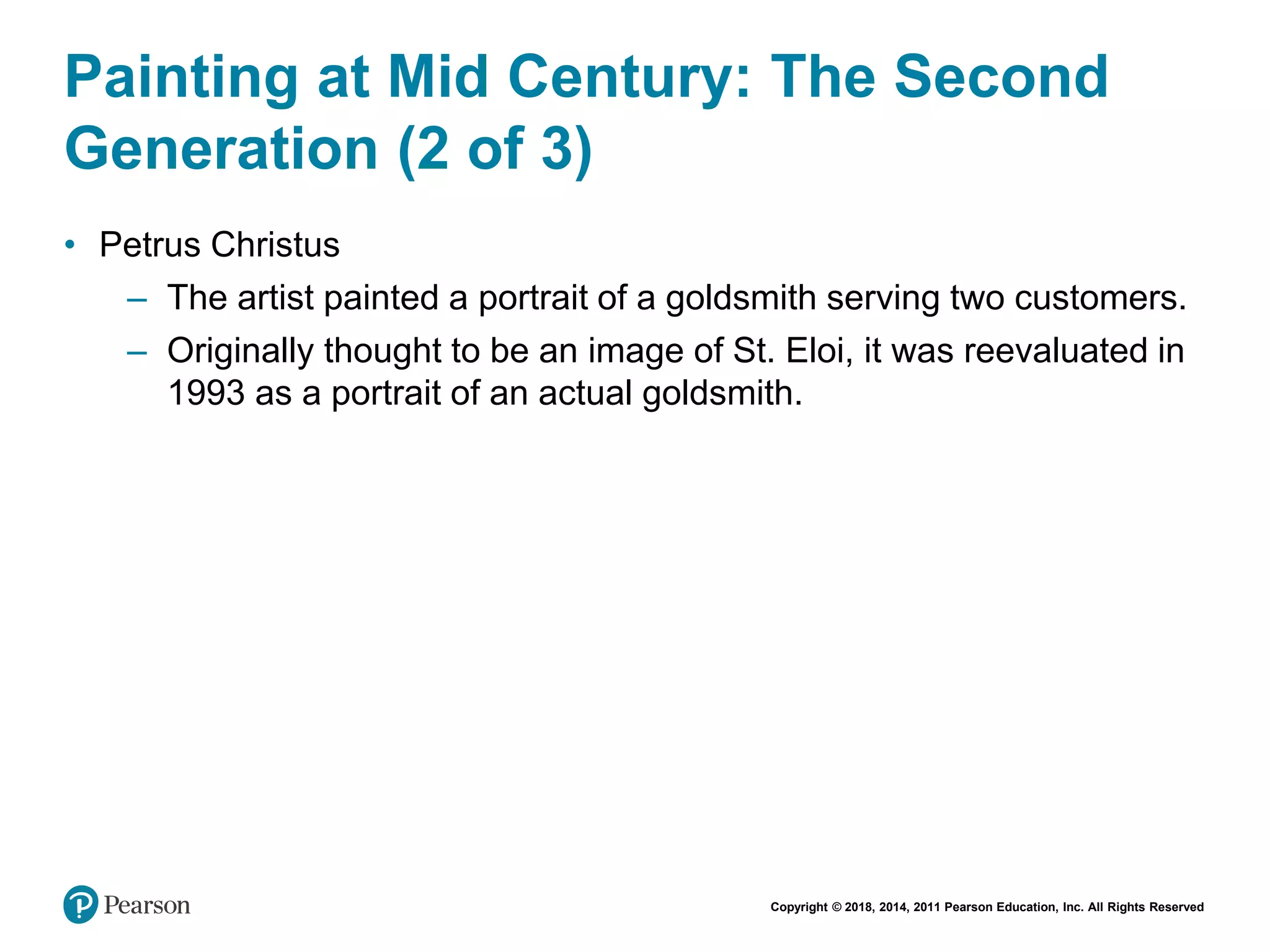 Copyright © 2018, 2014, 2011 Pearson Education, Inc. All Rights Reserved
Painting at Mid Century: The Second
Generation (2 of 3)
• Petrus Christus
– The artist painted a portrait of a goldsmith serving two customers.
– Originally thought to be an image of St. Eloi, it was reevaluated in
1993 as a portrait of an actual goldsmith.
 