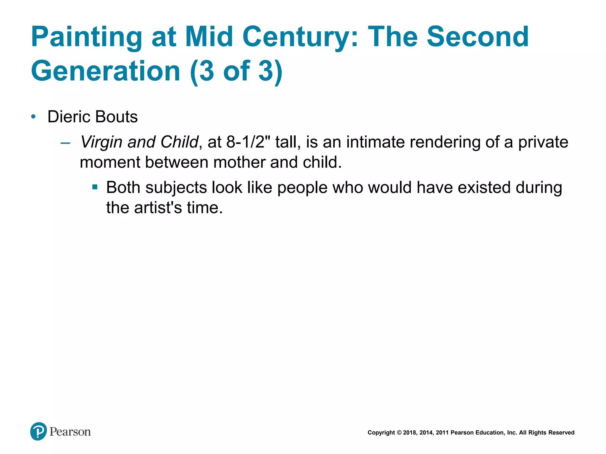 Copyright © 2018, 2014, 2011 Pearson Education, Inc. All Rights Reserved
Painting at Mid Century: The Second
Generation (3 of 3)
• Dieric Bouts
– Virgin and Child, at 8-1/2" tall, is an intimate rendering of a private
moment between mother and child.
 Both subjects look like people who would have existed during
the artist's time.
 