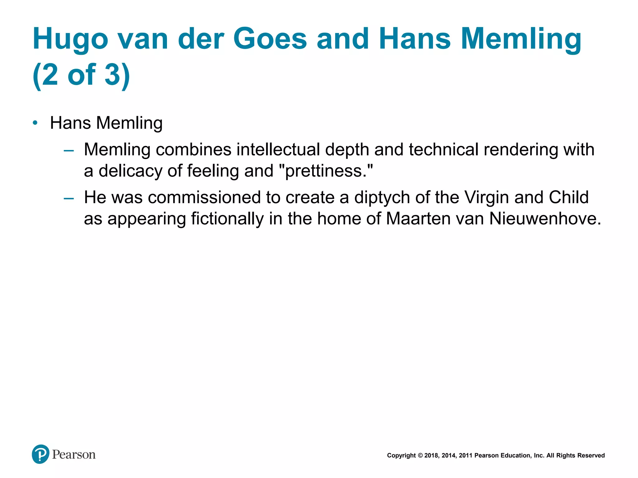 Copyright © 2018, 2014, 2011 Pearson Education, Inc. All Rights Reserved
Hugo van der Goes and Hans Memling
(2 of 3)
• Hans Memling
– Memling combines intellectual depth and technical rendering with
a delicacy of feeling and "prettiness."
– He was commissioned to create a diptych of the Virgin and Child
as appearing fictionally in the home of Maarten van Nieuwenhove.
 