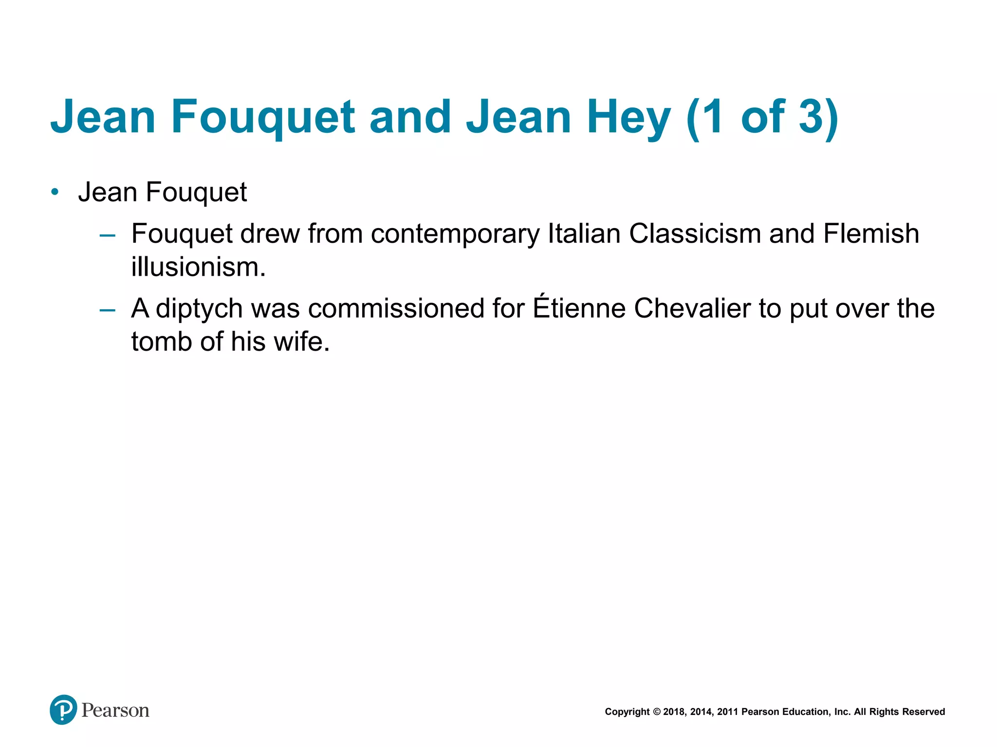 Copyright © 2018, 2014, 2011 Pearson Education, Inc. All Rights Reserved
Jean Fouquet and Jean Hey (1 of 3)
• Jean Fouquet
– Fouquet drew from contemporary Italian Classicism and Flemish
illusionism.
– A diptych was commissioned for Étienne Chevalier to put over the
tomb of his wife.
 